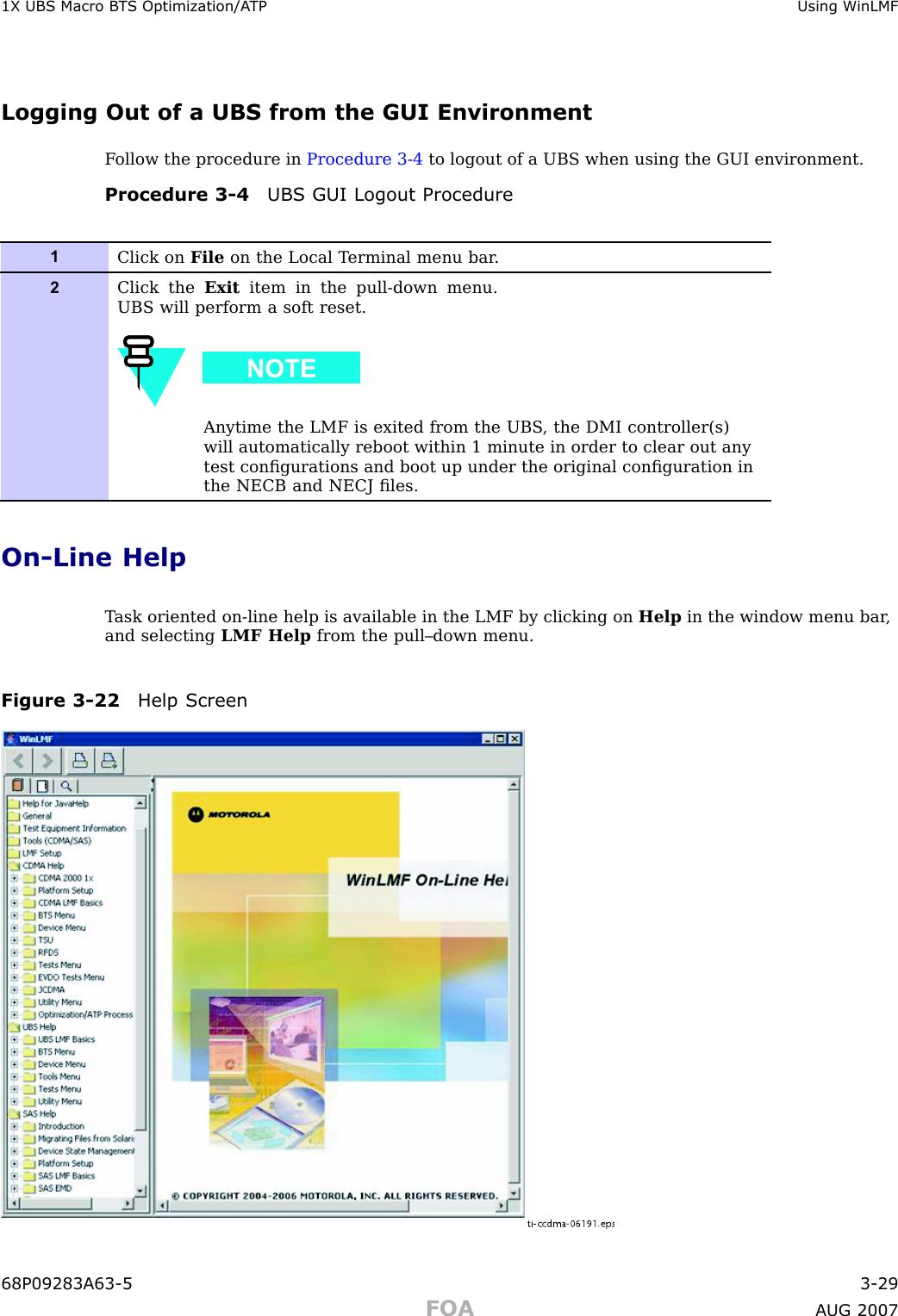 1X UBS Macro B T S Optimization/A TP Using WinLMFLogging Out of a UBS from the GUI EnvironmentF ollow the procedure in Procedure 3 -4 to logout of a UBS when using the GUI environment.Procedure 3 -4 UBS GUI Logout Procedure1Click on File on the Local T erminal menu bar .2Click the Exit item in the pull-down menu.UBS will perform a soft reset.Anytime the LMF is exited from the UBS , the DMI controller(s)will automatically reboot within 1 minute in order to clear out anytest conﬁgurations and boot up under the original conﬁguration inthe NECB and NECJ ﬁles.On -Line HelpT ask oriented on -line help is available in the LMF by clicking on Help in the window menu bar ,and selecting LMF Help from the pull–down menu.Figure 3 -22 Help Screenti-ccdma-06191.eps68P09283A63 -5 3 -29FOA A UG 2007