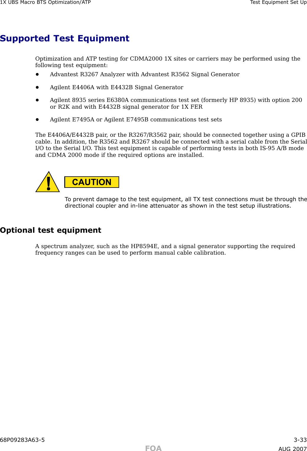 1X UBS Macro B T S Optimization/A TP T est Equipment Set UpSupported Test EquipmentOptimization and A TP testing for CDMA2000 1X sites or carriers may be performed using thefollowing test equipment:•Advantest R3267 Analyzer with Advantest R3562 Signal Generator•Agilent E4406A with E4432B Signal Generator•Agilent 8935 series E6380A communications test set (formerly HP 8935) with option 200or R2K and with E4432B signal generator for 1X FER•Agilent E7495A or Agilent E7495B communications test setsThe E4406A/E4432B pair , or the R3267/R3562 pair , should be connected together using a GPIBcable. In addition, the R3562 and R3267 should be connected with a serial cable from the SerialI/O to the Serial I/O . This test equipment is capable of performing tests in both IS -95 A/B modeand CDMA 2000 mode if the required options are installed.T o prev ent damage to the test equipment, all TX test connections must be through thedirectional coupler and in -line attenuator as shown in the test setup illustr ations.Optional test equipmentA spectrum analyzer , such as the HP8594E, and a signal generator supporting the requiredfrequency ranges can be used to perform manual cable calibration.68P09283A63 -5 3 -33FOA A UG 2007