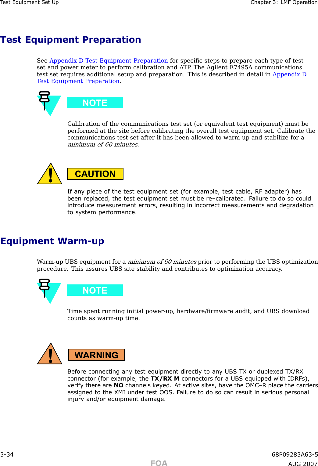 T est Equipment Set Up Chapter 3: LMF Oper ationTest Equipment PreparationSee Appendix D T est Equipment Preparation for speciﬁc steps to prepare each type of testset and power meter to perform calibration and A TP . The Agilent E7495A communicationstest set requires additional setup and preparation. This is described in detail in Appendix DT est Equipment Preparation .Calibration of the communications test set (or equivalent test equipment) must beperformed at the site before calibrating the overall test equipment set. Calibrate thecommunications test set after it has been allowed to warm up and stabilize for aminimum of 60 minutes.If an y piece of the test equipment set (for example, test cable, RF adapter) hasbeen replaced, the test equipment set must be re–calibr ated. F ailure to do so couldintroduce measurement errors, resulting in incorrect measurements and degr adationto system performance.Equipment Warm -upW arm -up UBS equipment for aminimum of 60 minutesprior to performing the UBS optimizationprocedure. This assures UBS site stability and contributes to optimization accuracy .Time spent running initial power -up, hardware/ﬁrmware audit, and UBS downloadcounts as warm -up time.Before connecting an y test equipment directly to an y UBS TX or duplex ed TX/RXconnector (for example, the TX/RX M connectors for a UBS equipped with IDRFs),v erif y there are NO channels k ey ed. A t activ e sites, ha v e the OMC –R place the carriersassigned to the XMI under test OOS . F ailure to do so can result in serious personalinjury and/or equipment damage.3 -34 68P09283A63 -5FOA A UG 2007