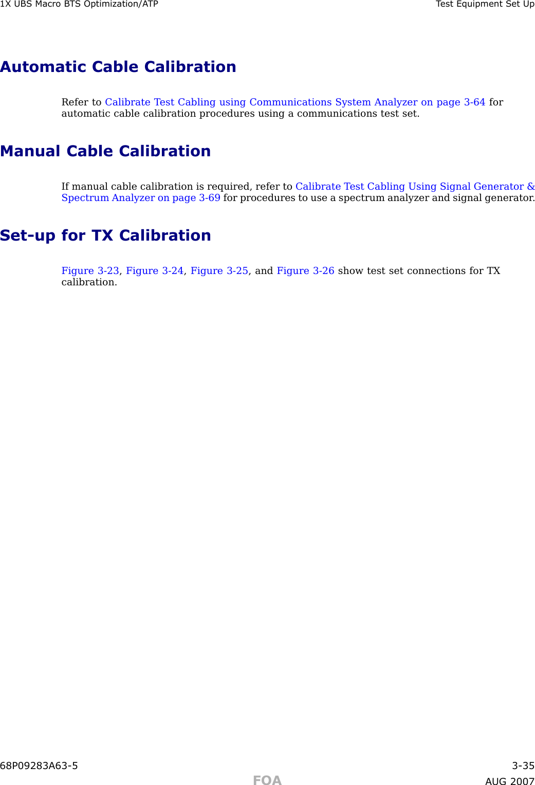 1X UBS Macro B T S Optimization/A TP T est Equipment Set UpAutomatic Cable CalibrationRefer to Calibrate T est Cabling using Communications System Analyzer on page 3 - 64 forautomatic cable calibration procedures using a communications test set.Manual Cable CalibrationIf manual cable calibration is required, refer to Calibrate T est Cabling Using Signal Generator &amp;Spectrum Analyzer on page 3 - 69 for procedures to use a spectrum analyzer and signal generator .Set -up for TX CalibrationFigure 3 -23 ,Figure 3 -24 ,Figure 3 -25 , and Figure 3 -26 show test set connections for TXcalibration.68P09283A63 -5 3 -35FOA A UG 2007