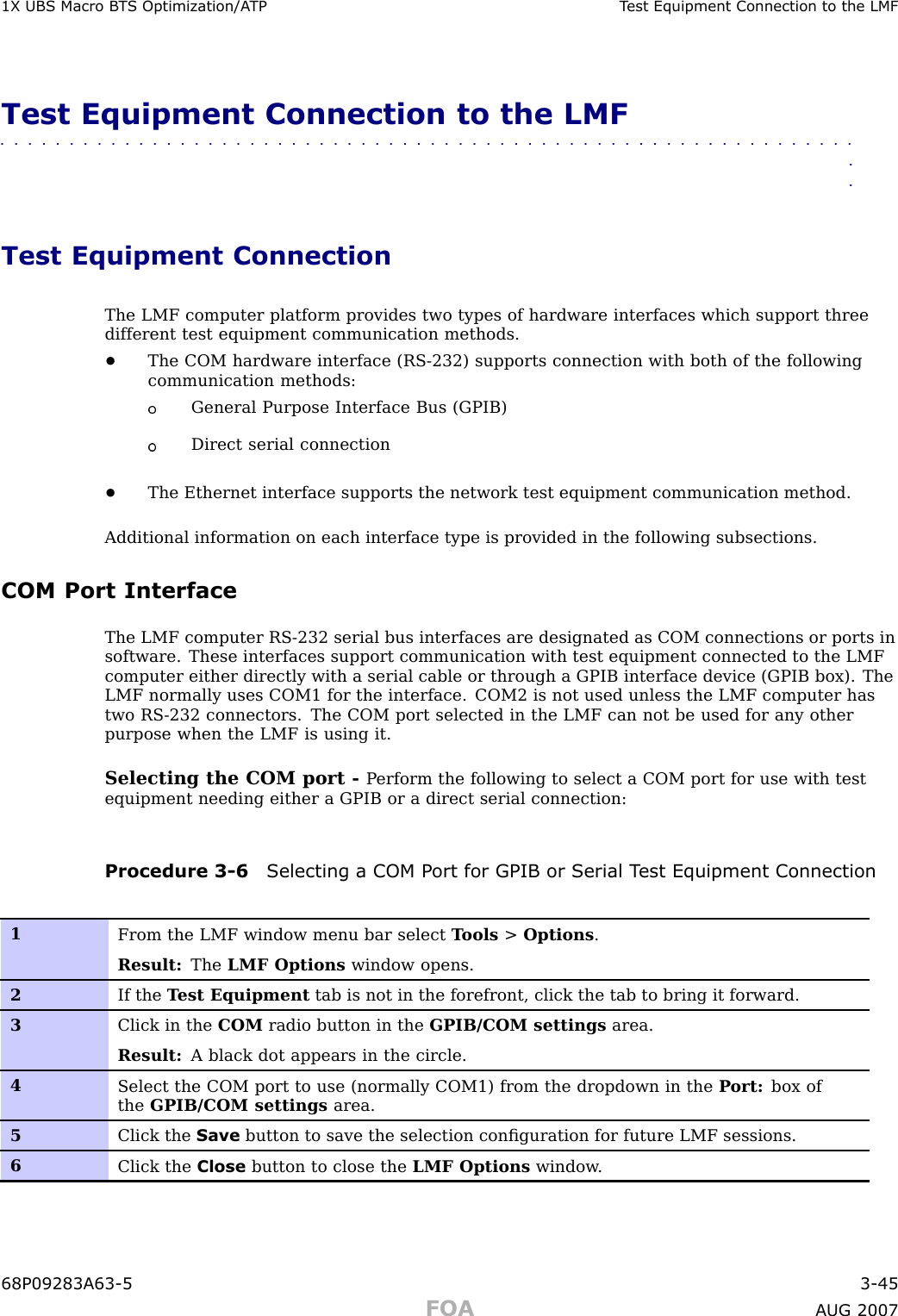 1X UBS Macro B T S Optimization/A TP T est Equipment Connection to the LMFTest Equipment Connection to the LMF■■■■■■■■■■■■■■■■■■■■■■■■■■■■■■■■■■■■■■■■■■■■■■■■■■■■■■■■■■■■■■■■Test Equipment ConnectionThe LMF computer platform provides two types of hardware interfaces which support threedifferent test equipment communication methods.•The COM hardware interface (RS -232) supports connection with both of the followingcommunication methods:General Purpose Interface Bus (GPIB)Direct serial connection•The Ethernet interface supports the network test equipment communication method.Additional information on each interface type is provided in the following subsections.COM Port InterfaceThe LMF computer RS -232 serial bus interfaces are designated as COM connections or ports insoftware. These interfaces support communication with test equipment connected to the LMFcomputer either directly with a serial cable or through a GPIB interface device (GPIB box). TheLMF normally uses COM1 for the interface. COM2 is not used unless the LMF computer hastwo RS -232 connectors. The COM port selected in the LMF can not be used for any otherpurpose when the LMF is using it.Selecting the COM port - P erform the following to select a COM port for use with testequipment needing either a GPIB or a direct serial connection:Procedure 3 -6 Selecting a COM P ort for GPIB or Serial T est Equipment Connection1From the LMF window menu bar select T ools &gt;Options .Result: The LMF Options window opens.2If the T est Equipment tab is not in the forefront, click the tab to bring it forward.3Click in the COM radio button in the GPIB/COM settings area.Result: A black dot appears in the circle.4Select the COM port to use (normally COM1) from the dropdown in the P ort: box ofthe GPIB/COM settings area.5Click the Save button to save the selection conﬁguration for future LMF sessions.6Click the Close button to close the LMF Options window .68P09283A63 -5 3 -45FOA A UG 2007