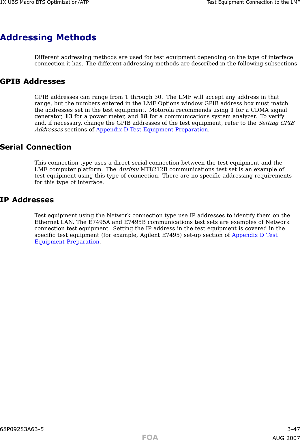 1X UBS Macro B T S Optimization/A TP T est Equipment Connection to the LMFAddressing MethodsDifferent addressing methods are used for test equipment depending on the type of interfaceconnection it has. The different addressing methods are described in the following subsections.GPIB AddressesGPIB addresses can range from 1 through 30. The LMF will accept any address in thatrange, but the numbers entered in the LMF Options window GPIB address box must matchthe addresses set in the test equipment. Motorola recommends using 1for a CDMA signalgenerator , 13 for a power meter , and 18 for a communications system analyzer . T o verifyand, if necessary , change the GPIB addresses of the test equipment, refer to theSetting GPIBAddressessections of Appendix D T est Equipment Preparation .Serial ConnectionThis connection type uses a direct serial connection between the test equipment and theLMF computer platform. TheAnritsuMT8212B communications test set is an example oftest equipment using this type of connection. There are no speciﬁc addressing requirementsfor this type of interface.IP AddressesT est equipment using the Network connection type use IP addresses to identify them on theEthernet LAN . The E7495A and E7495B communications test sets are examples of Networkconnection test equipment. Setting the IP address in the test equipment is covered in thespeciﬁc test equipment (for example, Agilent E7495) set -up section of Appendix D T estEquipment Preparation .68P09283A63 -5 3 -47FOA A UG 2007