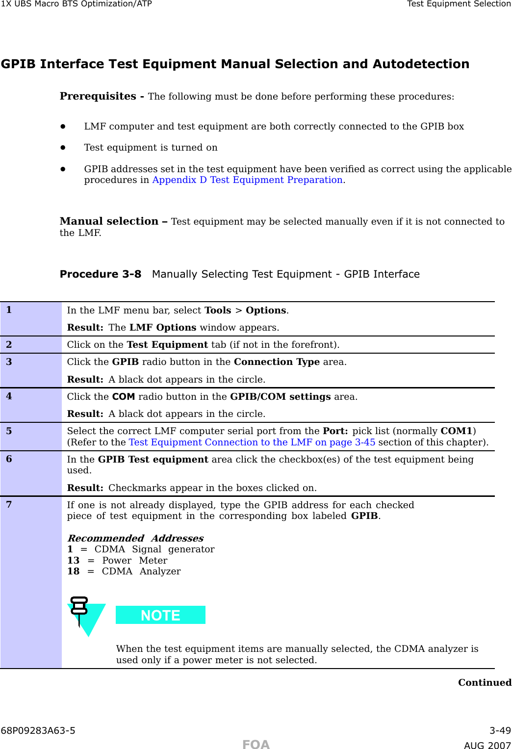 1X UBS Macro B T S Optimization/A TP T est Equipment SelectionGPIB Interface Test Equipment Manual Selection and AutodetectionPrerequisites - The following must be done before performing these procedures:•LMF computer and test equipment are both correctly connected to the GPIB box•T est equipment is turned on•GPIB addresses set in the test equipment have been veriﬁed as correct using the applicableprocedures in Appendix D T est Equipment Preparation .Manual selection – T est equipment may be selected manually even if it is not connected tothe LMF .Procedure 3 -8 Manually Selecting T est Equipment - GPIB Interface1In the LMF menu bar , select T ools &gt;Options .Result: The LMF Options window appears.2Click on the T est Equipment tab (if not in the forefront).3Click the GPIB radio button in the Connection T ype area.Result: A black dot appears in the circle.4Click the COM radio button in the GPIB/COM settings area.Result: A black dot appears in the circle.5Select the correct LMF computer serial port from the P ort: pick list (normally COM1 )(Refer to the T est Equipment Connection to the LMF on page 3- 45 section of this chapter).6In the GPIB T est equipment area click the checkbox(es) of the test equipment beingused.Result: Checkmarks appear in the boxes clicked on.7If one is not already displayed, type the GPIB address for each checkedpiece of test equipment in the corresponding box labeled GPIB .Recommended Addresses1= CDMA Signal generator13 = P ower Meter18 = CDMA AnalyzerWhen the test equipment items are manually selected, the CDMA analyzer isused only if a power meter is not selected.Continued68P09283A63 -5 3 -49FOA A UG 2007