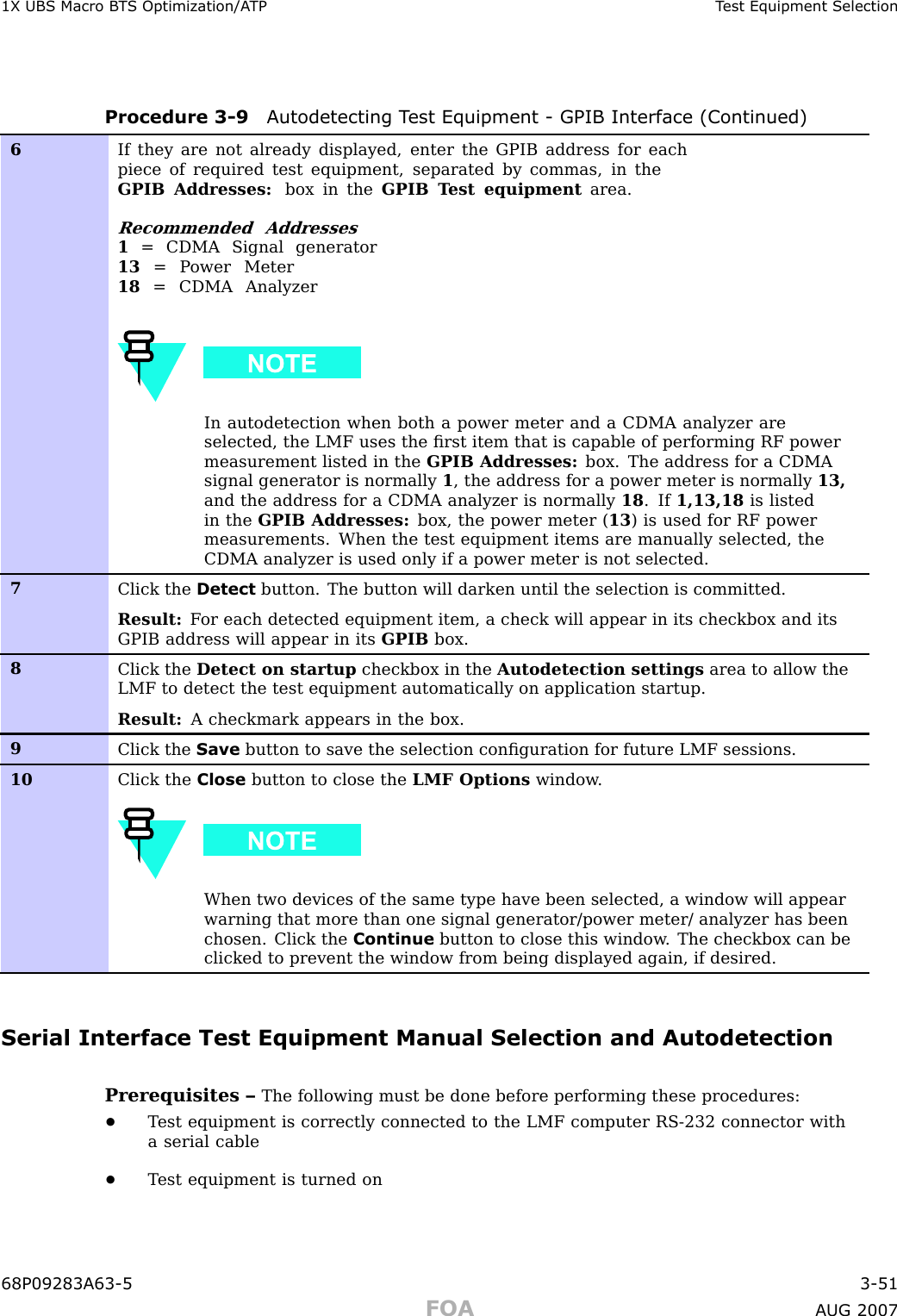 1X UBS Macro B T S Optimization/A TP T est Equipment SelectionProcedure 3 -9 A utodetecting T est Equipment - GPIB Interface (Continued)6If they are not already displayed, enter the GPIB address for eachpiece of required test equipment, separated by commas, in theGPIB Addresses: box in the GPIB T est equipment area.Recommended Addresses1= CDMA Signal generator13 = P ower Meter18 = CDMA AnalyzerIn autodetection when both a power meter and a CDMA analyzer areselected, the LMF uses the ﬁrst item that is capable of performing RF powermeasurement listed in the GPIB Addresses: box. The address for a CDMAsignal generator is normally 1, the address for a power meter is normally 13,and the address for a CDMA analyzer is normally 18 . If 1,13,18 is listedin the GPIB Addresses: box, the power meter ( 13 ) is used for RF powermeasurements. When the test equipment items are manually selected, theCDMA analyzer is used only if a power meter is not selected.7Click the Detect button. The button will darken until the selection is committed.Result: F or each detected equipment item, a check will appear in its checkbox and itsGPIB address will appear in its GPIB box.8Click the Detect on startup checkbox in the Autodetection settings area to allow theLMF to detect the test equipment automatically on application startup.Result: A checkmark appears in the box.9Click the Save button to save the selection conﬁguration for future LMF sessions.10Click the Close button to close the LMF Options window .When two devices of the same type have been selected, a window will appearwarning that more than one signal generator/power meter/ analyzer has beenchosen. Click the Continue button to close this window . The checkbox can beclicked to prevent the window from being displayed again, if desired.Serial Interface Test Equipment Manual Selection and AutodetectionPrerequisites – The following must be done before performing these procedures:•T est equipment is correctly connected to the LMF computer RS -232 connector witha serial cable•T est equipment is turned on68P09283A63 -5 3 -51FOA A UG 2007