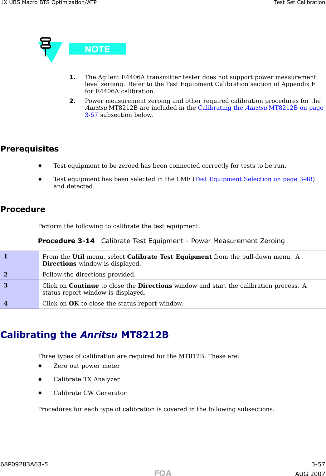 1X UBS Macro B T S Optimization/A TP T est Set Calibr ation1. The Agilent E4406A transmitter tester does not support power measurementlevel zeroing. Refer to the T est Equipment Calibration section of Appendix Ffor E4406A calibration.2. P ower measurement zeroing and other required calibration procedures for theAnritsuMT8212B are included in the Calibrating theAnritsuMT8212B on page3 - 57 subsection below .Prerequisites•T est equipment to be zeroed has been connected correctly for tests to be run.•T est equipment has been selected in the LMF ( T est Equipment Selection on page 3 - 48 )and detected.ProcedureP erform the following to calibrate the test equipment.Procedure 3 -14 Calibr ate T est Equipment - P ower Measurement Z eroing1From the Util menu, select Calibrate T est Equipment from the pull-down menu. ADirections window is displayed.2F ollow the directions provided.3Click on Continue to close the Directions window and start the calibration process. Astatus report window is displayed.4Click on OK to close the status report window .Calibrating the Anritsu MT8212BThree types of calibration are required for the MT812B. These are:•Zero out power meter•Calibrate TX Analyzer•Calibrate CW GeneratorProcedures for each type of calibration is covered in the following subsections.68P09283A63 -5 3 -57FOA A UG 2007