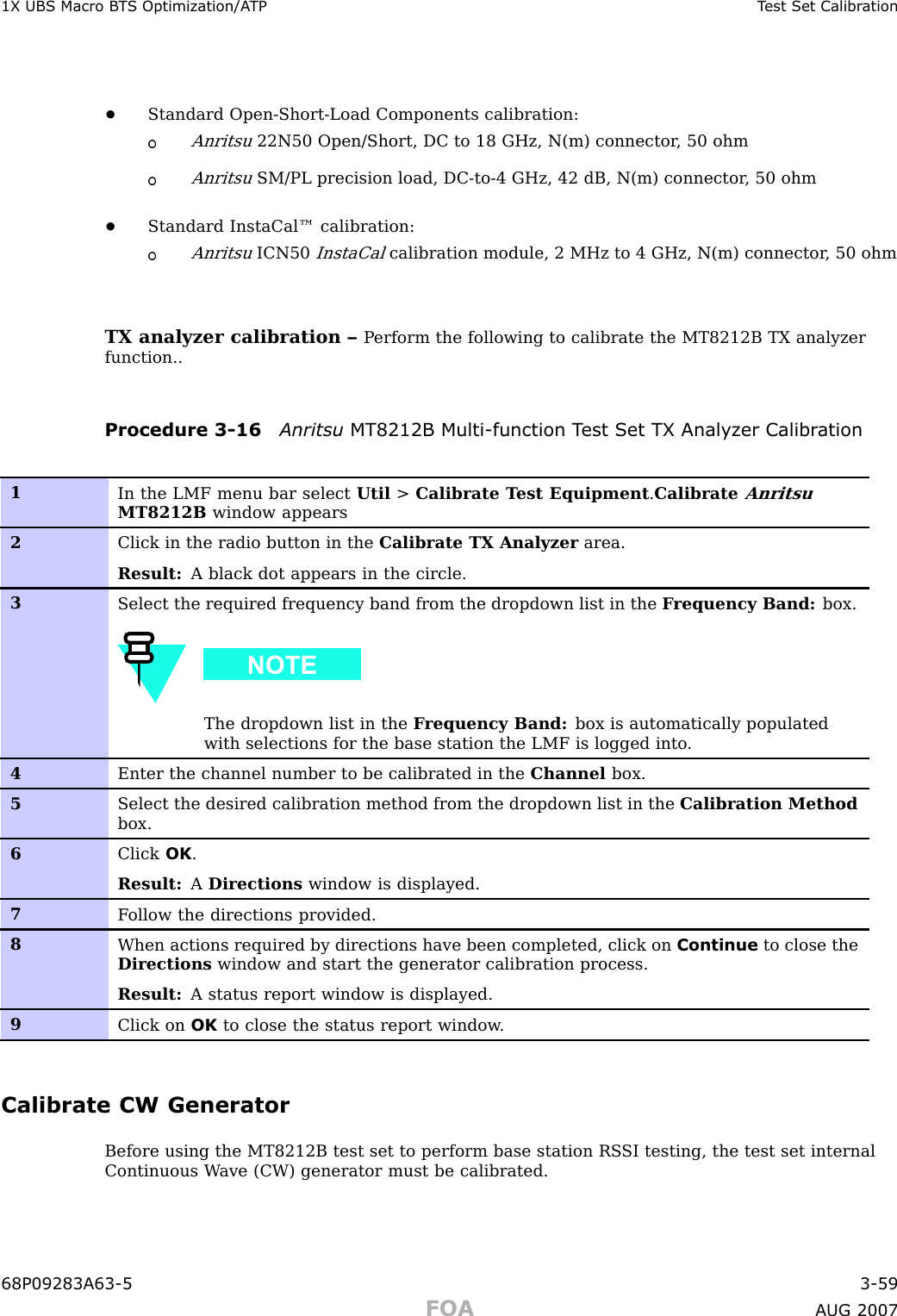 1X UBS Macro B T S Optimization/A TP T est Set Calibr ation•Standard Open -Short -Load Components calibration:Anritsu22N50 Open/Short, DC to 18 GHz, N(m) connector , 50 ohmAnritsuSM/PL precision load, DC -to -4 GHz, 42 dB, N(m) connector , 50 ohm•Standard InstaCal™ calibration:AnritsuICN50InstaCalcalibration module, 2 MHz to 4 GHz, N(m) connector , 50 ohmTX analyzer calibration – P erform the following to calibrate the MT8212B TX analyzerfunction..Procedure 3 -16 Anritsu MT8212B Multi -function T est Set TX Analyz er Calibr ation1In the LMF menu bar select Util &gt;Calibrate T est Equipment .CalibrateAnritsuMT8212B window appears2Click in the radio button in the Calibrate TX Analyzer area.Result: A black dot appears in the circle.3Select the required frequency band from the dropdown list in the F requency Band: box.The dropdown list in the F requency Band: box is automatically populatedwith selections for the base station the LMF is logged into .4Enter the channel number to be calibrated in the Channel box.5Select the desired calibration method from the dropdown list in the Calibration Methodbox.6Click OK .Result: ADirections window is displayed.7F ollow the directions provided.8When actions required by directions have been completed, click on Continue to close theDirections window and start the generator calibration process.Result: A status report window is displayed.9Click on OK to close the status report window .Calibrate CW GeneratorBefore using the MT8212B test set to perform base station RS SI testing, the test set internalContinuous W ave (CW) generator must be calibrated.68P09283A63 -5 3 -59FOA A UG 2007