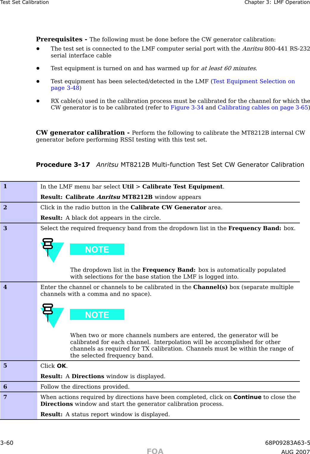 T est Set Calibr ation Chapter 3: LMF Oper ationPrerequisites - The following must be done before the CW generator calibration:•The test set is connected to the LMF computer serial port with theAnritsu800 -441 RS -232serial interface cable•T est equipment is turned on and has warmed up forat least 60 minutes.•T est equipment has been selected/detected in the LMF ( T est Equipment Selection onpage 3 - 48 )•RX cable(s) used in the calibration process must be calibrated for the channel for which theCW generator is to be calibrated (refer to Figure 3 -34 and Calibrating cables on page 3 - 65 )CW generator calibration - P erform the following to calibrate the MT8212B internal CWgenerator before performing RS SI testing with this test set.Procedure 3 -17 Anritsu MT8212B Multi -function T est Set CW Gener ator Calibr ation1In the LMF menu bar select Util &gt;Calibrate T est Equipment .Result: CalibrateAnritsuMT8212B window appears2Click in the radio button in the Calibrate CW Generator area.Result: A black dot appears in the circle.3Select the required frequency band from the dropdown list in the F requency Band: box.The dropdown list in the F requency Band: box is automatically populatedwith selections for the base station the LMF is logged into .4Enter the channel or channels to be calibrated in the Channel(s) box (separate multiplechannels with a comma and no space).When two or more channels numbers are entered, the generator will becalibrated for each channel. Interpolation will be accomplished for otherchannels as required for TX calibration. Channels must be within the range ofthe selected frequency band.5Click OK .Result: ADirections window is displayed.6F ollow the directions provided.7When actions required by directions have been completed, click on Continue to close theDirections window and start the generator calibration process.Result: A status report window is displayed.3 -60 68P09283A63 -5FOA A UG 2007