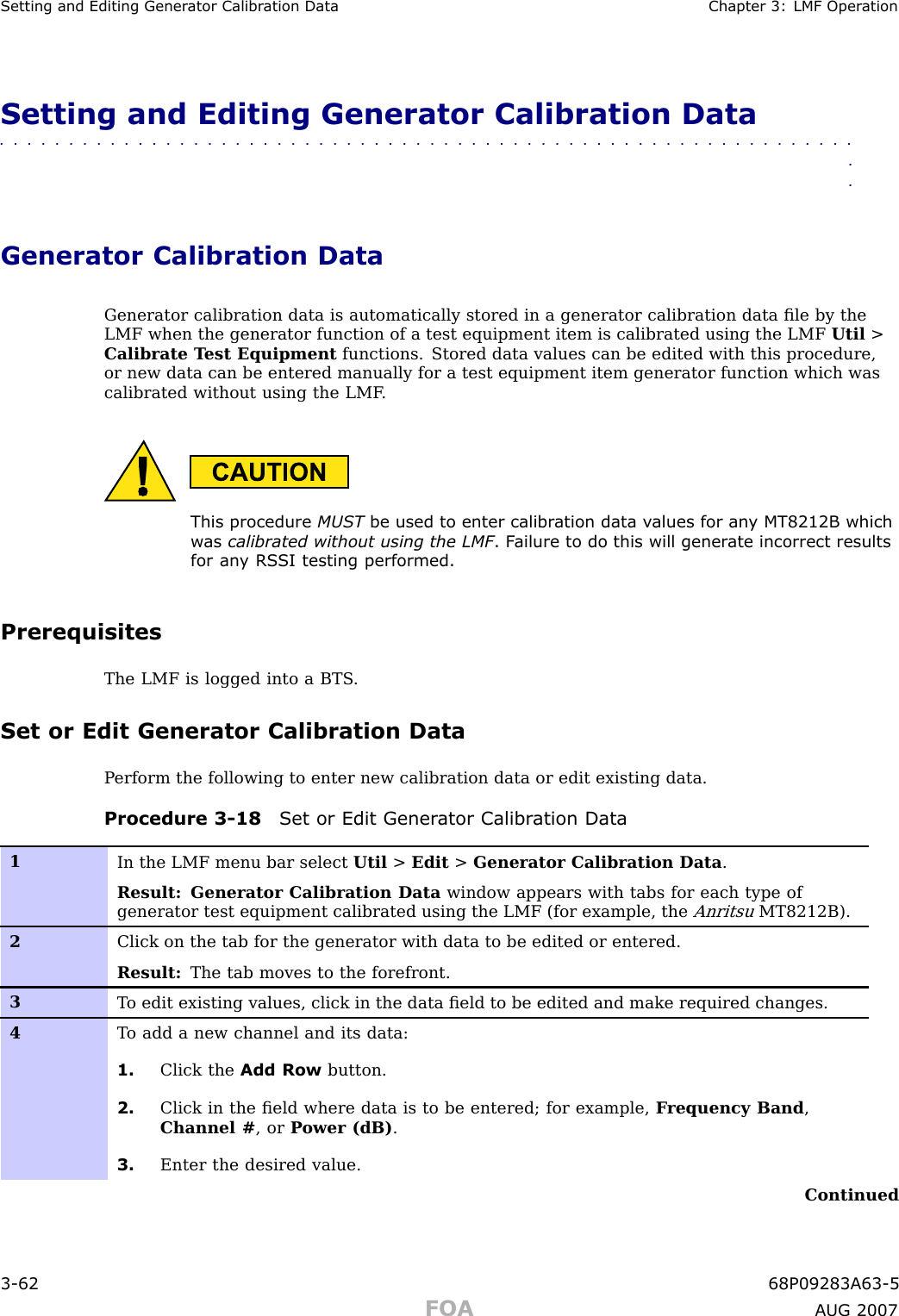 Setting and Editing Gener ator Calibr ation Data Chapter 3: LMF Oper ationSetting and Editing Generator Calibration Data■■■■■■■■■■■■■■■■■■■■■■■■■■■■■■■■■■■■■■■■■■■■■■■■■■■■■■■■■■■■■■■■Generator Calibration DataGenerator calibration data is automatically stored in a generator calibration data ﬁle by theLMF when the generator function of a test equipment item is calibrated using the LMF Util &gt;Calibrate T est Equipment functions. Stored data values can be edited with this procedure,or new data can be entered manually for a test equipment item generator function which wascalibrated without using the LMF .This procedure MUST be used to enter calibr ation data v alues for an y MT8212B whichw as calibrated without using the LMF . F ailure to do this will gener ate incorrect resultsfor an y RS SI testing performed.PrerequisitesThe LMF is logged into a BTS .Set or Edit Generator Calibration DataP erform the following to enter new calibration data or edit existing data.Procedure 3 -18 Set or Edit Gener ator Calibr ation Data1In the LMF menu bar select Util &gt;Edit &gt;Generator Calibration Data .Result: Generator Calibration Data window appears with tabs for each type ofgenerator test equipment calibrated using the LMF (for example, theAnritsuMT8212B).2Click on the tab for the generator with data to be edited or entered.Result: The tab moves to the forefront.3T o edit existing values, click in the data ﬁeld to be edited and make required changes.4T o add a new channel and its data:1. Click the Add Row button.2. Click in the ﬁeld where data is to be entered; for example, F requency Band ,Channel # , or P ower (dB) .3. Enter the desired value.Continued3 -62 68P09283A63 -5FOA A UG 2007