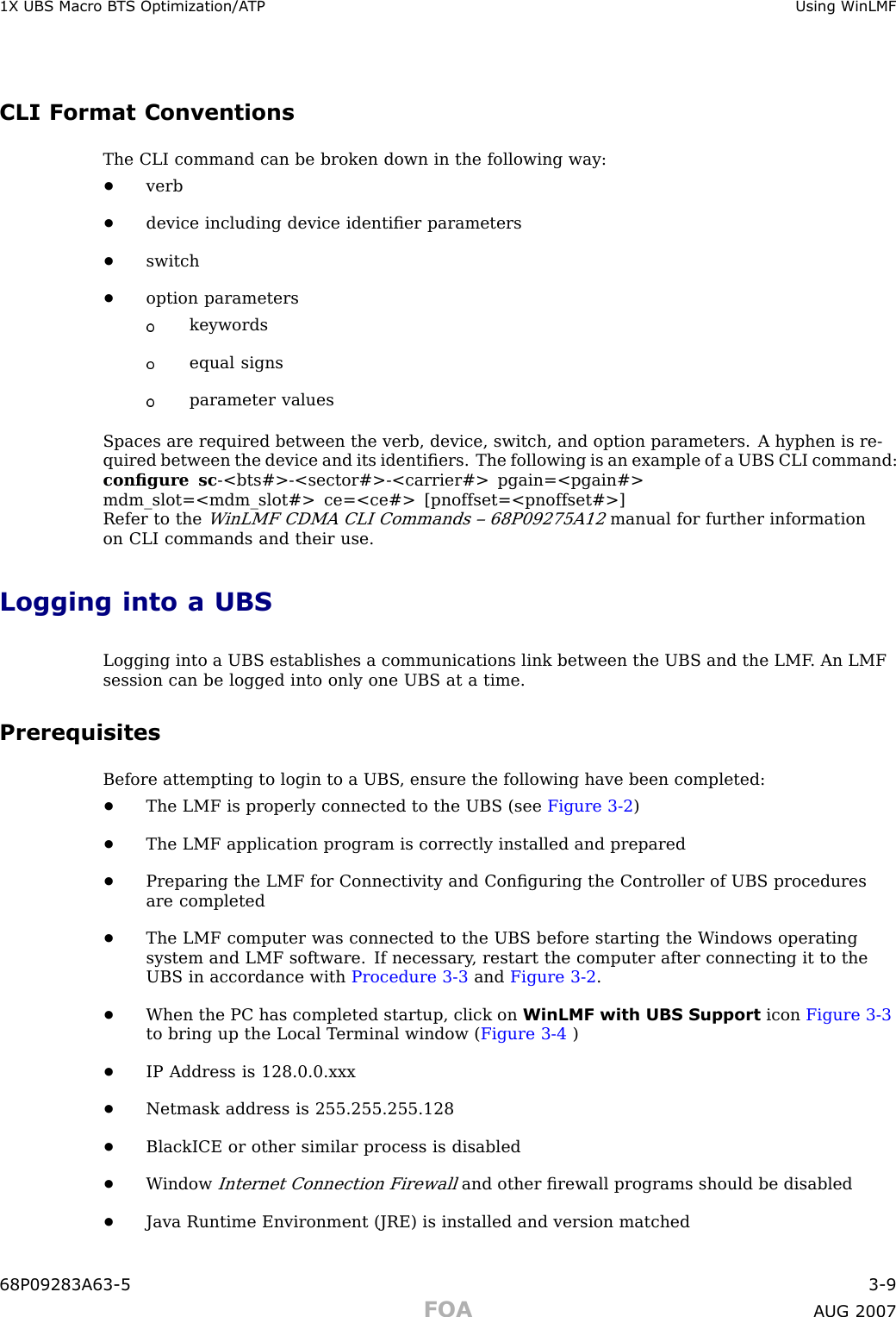 1X UBS Macro B T S Optimization/A TP Using WinLMFCLI Format ConventionsThe CLI command can be broken down in the following way:•verb•device including device identiﬁer parameters•switch•option parameterskeywordsequal signsparameter valuesSpaces are required between the verb, device, switch, and option parameters. A hyphen is re-quired between the device and its identiﬁers. The following is an example of a UBS CLI command:conﬁgure sc -&lt;bts#&gt; -&lt;sector#&gt; -&lt;carrier#&gt; pgain=&lt;pgain#&gt;mdm_slot=&lt;mdm_slot#&gt; ce=&lt;ce#&gt; [pnoffset=&lt;pnoffset#&gt;]Refer to theW inLMF CDMA CLI Commands – 68P09275A12manual for further informationon CLI commands and their use.Logging into a UBSLogging into a UBS establishes a communications link between the UBS and the LMF . An LMFsession can be logged into only one UBS at a time.PrerequisitesBefore attempting to login to a UBS , ensure the following have been completed:•The LMF is properly connected to the UBS (see Figure 3 -2 )•The LMF application program is correctly installed and prepared•Preparing the LMF for Connectivity and Conﬁguring the Controller of UBS proceduresare completed•The LMF computer was connected to the UBS before starting the W indows operatingsystem and LMF software. If necessary , restart the computer after connecting it to theUBS in accordance with Procedure 3 -3 and Figure 3 -2 .•When the PC has completed startup, click on WinLMF with UBS Support icon Figure 3 -3to bring up the Local T erminal window ( Figure 3 -4 )•IP Address is 128.0.0.xxx•Netmask address is 255.255.255.128•BlackICE or other similar process is disabled•W indowInternet Connection Firewalland other ﬁrewall programs should be disabled•Java Runtime Environment (JRE) is installed and version matched68P09283A63 -5 3 -9FOA A UG 2007