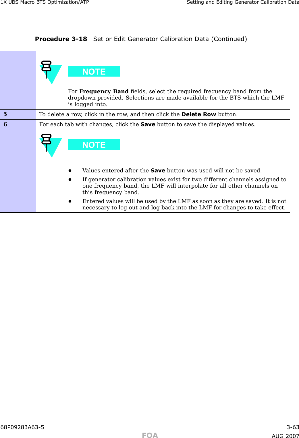 1X UBS Macro B T S Optimization/A TP Setting and Editing Gener ator Calibr ation DataProcedure 3 -18 Set or Edit Gener ator Calibr ation Data (Continued)F or F requency Band ﬁelds, select the required frequency band from thedropdown provided. Selections are made available for the BTS which the LMFis logged into .5T o delete a row , click in the row , and then click the Delete Row button.6F or each tab with changes, click the Save button to save the displayed values.•V alues entered after the Save button was used will not be saved.•If generator calibration values exist for two different channels assigned toone frequency band, the LMF will interpolate for all other channels onthis frequency band.•Entered values will be used by the LMF as soon as they are saved. It is notnecessary to log out and log back into the LMF for changes to take effect.68P09283A63 -5 3 -63FOA A UG 2007