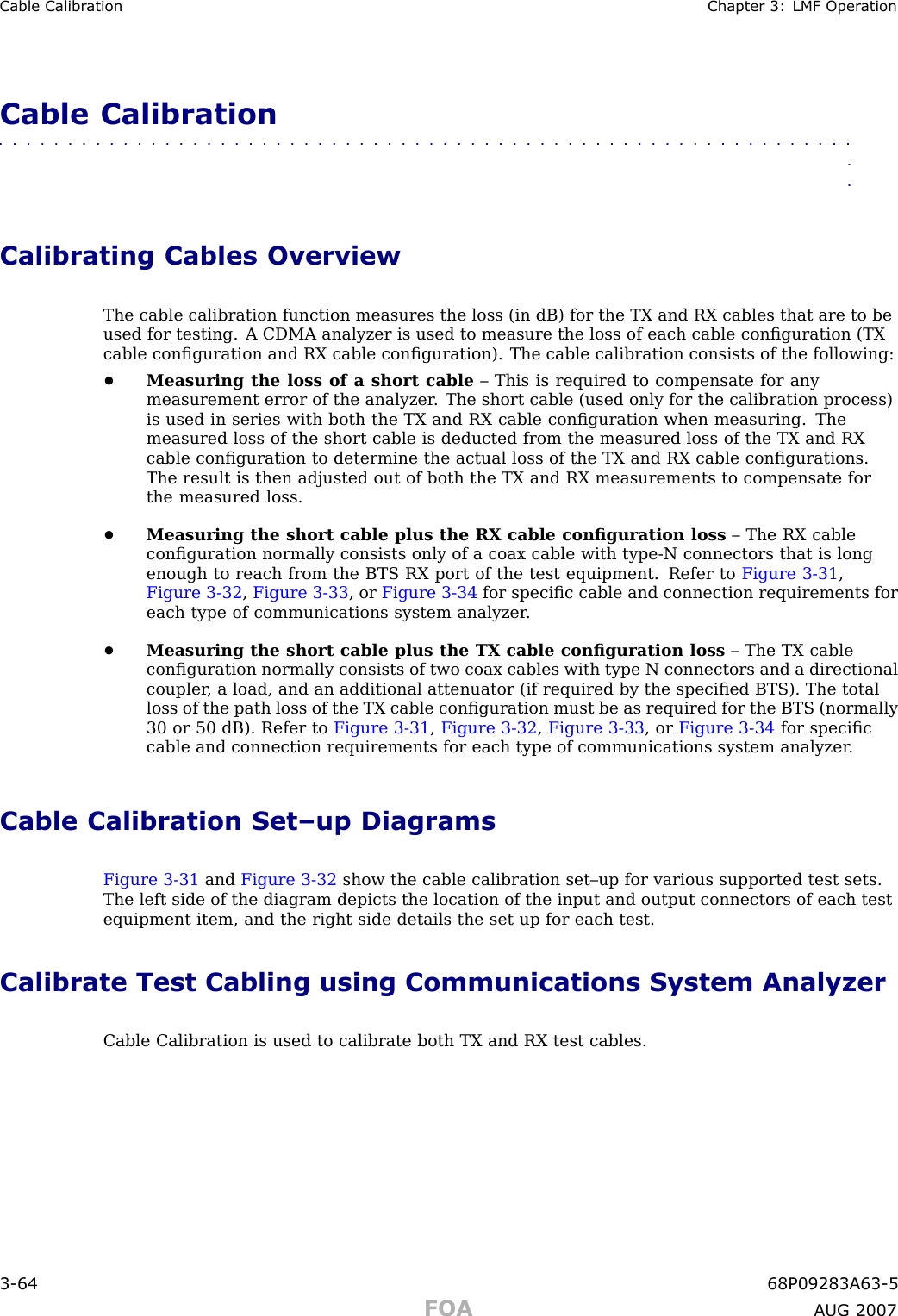 Cable Calibr ation Chapter 3: LMF Oper ationCable Calibration■■■■■■■■■■■■■■■■■■■■■■■■■■■■■■■■■■■■■■■■■■■■■■■■■■■■■■■■■■■■■■■■Calibrating Cables OverviewThe cable calibration function measures the loss (in dB) for the TX and RX cables that are to beused for testing. A CDMA analyzer is used to measure the loss of each cable conﬁguration (TXcable conﬁguration and RX cable conﬁguration). The cable calibration consists of the following:•Measuring the loss of a short cable – This is required to compensate for anymeasurement error of the analyzer . The short cable (used only for the calibration process)is used in series with both the TX and RX cable conﬁguration when measuring. Themeasured loss of the short cable is deducted from the measured loss of the TX and RXcable conﬁguration to determine the actual loss of the TX and RX cable conﬁgurations.The result is then adjusted out of both the TX and RX measurements to compensate forthe measured loss.•Measuring the short cable plus the RX cable conﬁguration loss – The RX cableconﬁguration normally consists only of a coax cable with type -N connectors that is longenough to reach from the BTS RX port of the test equipment. Refer to Figure 3 -31 ,Figure 3 -32 ,Figure 3 -33 , or Figure 3 -34 for speciﬁc cable and connection requirements foreach type of communications system analyzer .•Measuring the short cable plus the TX cable conﬁguration loss – The TX cableconﬁguration normally consists of two coax cables with type N connectors and a directionalcoupler , a load, and an additional attenuator (if required by the speciﬁed BTS). The totalloss of the path loss of the TX cable conﬁguration must be as required for the BTS (normally30 or 50 dB). Refer to Figure 3 -31 ,Figure 3 -32 ,Figure 3 -33 , or Figure 3 -34 for speciﬁccable and connection requirements for each type of communications system analyzer .Cable Calibration Set–up DiagramsFigure 3 -31 and Figure 3 -32 show the cable calibration set–up for various supported test sets.The left side of the diagram depicts the location of the input and output connectors of each testequipment item, and the right side details the set up for each test.Calibrate Test Cabling using Communications System AnalyzerCable Calibration is used to calibrate both TX and RX test cables.3 -64 68P09283A63 -5FOA A UG 2007