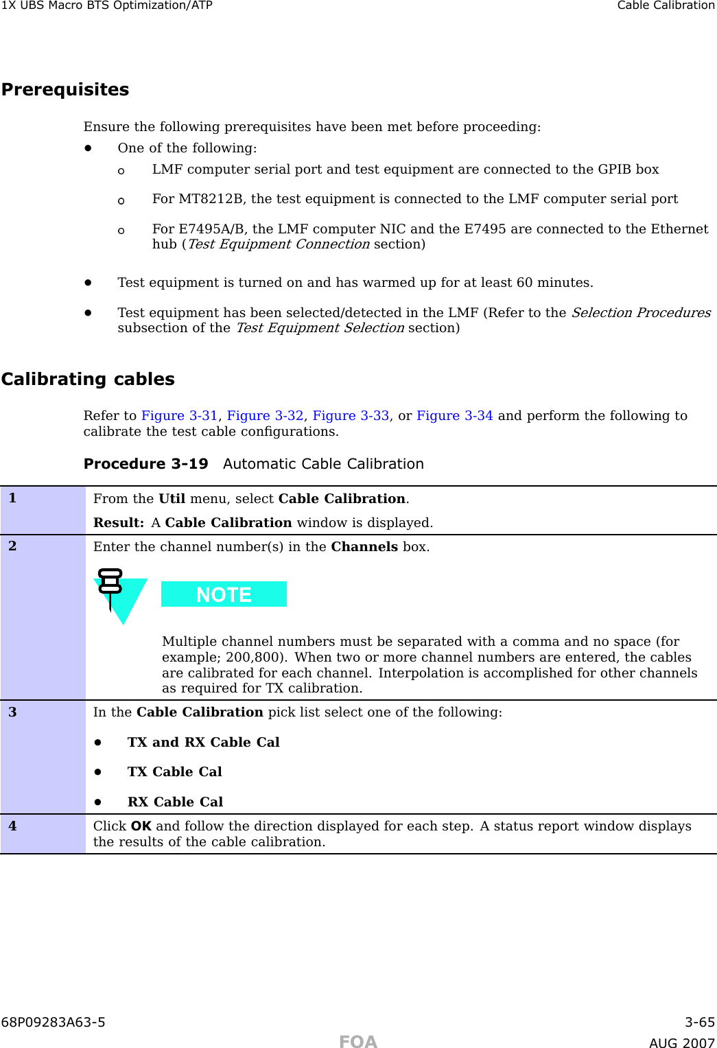 1X UBS Macro B T S Optimization/A TP Cable Calibr ationPrerequisitesEnsure the following prerequisites have been met before proceeding:•One of the following:LMF computer serial port and test equipment are connected to the GPIB boxF or MT8212B, the test equipment is connected to the LMF computer serial portF or E7495A/B, the LMF computer NIC and the E7495 are connected to the Ethernethub (T est Equipment Connectionsection)•T est equipment is turned on and has warmed up for at least 60 minutes.•T est equipment has been selected/detected in the LMF (Refer to theSelection Proceduressubsection of theT est Equipment Selectionsection)Calibrating cablesRefer to Figure 3 -31 ,Figure 3 -32 ,Figure 3 -33 , or Figure 3 -34 and perform the following tocalibrate the test cable conﬁgurations.Procedure 3 -19 A utomatic Cable Calibr ation1From the Util menu, select Cable Calibration .Result: ACable Calibration window is displayed.2Enter the channel number(s) in the Channels box.Multiple channel numbers must be separated with a comma and no space (forexample; 200,800). When two or more channel numbers are entered, the cablesare calibrated for each channel. Interpolation is accomplished for other channelsas required for TX calibration.3In the Cable Calibration pick list select one of the following:•TX and RX Cable Cal•TX Cable Cal•RX Cable Cal4Click OK and follow the direction displayed for each step. A status report window displaysthe results of the cable calibration.68P09283A63 -5 3 -65FOA A UG 2007