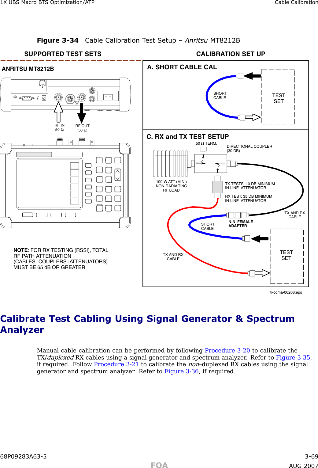 1X UBS Macro B T S Optimization/A TP Cable Calibr ationFigure 3 -34 Cable Calibr ation T est Setup – Anritsu MT8212BSUPPORTED TEST SETS100-W ATT (MIN.)NON-RADIA TINGRF LOADTESTSETA. SHORT CABLE CALSHORTCABLETESTSETC. RX and TX TEST SETUPCALIBRATION SET UPN-N  FEMALEADAPTERSHORTCABLE50Ω TERM.TX TESTS: 10 DB MINIMUMIN-LINE  ATTENUATORRX TEST: 35 DB MINIMUMIN-LINE  ATTENUATORDIRECTIONAL COUPLER(30 DB)RF IN50ΩRF OUT50ΩANRITSU MT8212BTX AND RXCABLETX AND RXCABLENOTE: FOR RX TESTING (RSSI), TOTALRF PATH ATTENUATION(CABLES+COUPLERS+ATTENUATORS)MUST BE 65 dB OR GREATER.ti-cdma-06208.epsCalibrate Test Cabling Using Signal Generator &amp; SpectrumAnalyzerManual cable calibration can be performed by following Procedure 3 -20 to calibrate theTX/duplexedRX cables using a signal generator and spectrum analyzer . Refer to Figure 3 -35 ,if required. F ollow Procedure 3 -21 to calibrate thenon–duplexed RX cables using the signalgenerator and spectrum analyzer . Refer to Figure 3 -36 , if required.68P09283A63 -5 3 -69FOA A UG 2007