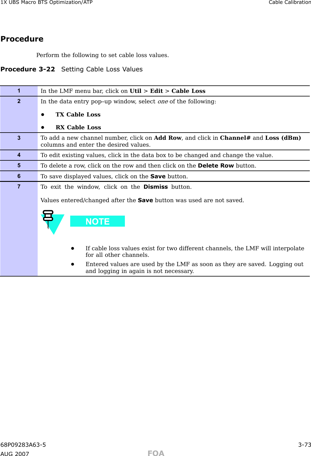 1X UBS Macro B T S Optimization/A TP Cable Calibr ationProcedureP erform the following to set cable loss values.Procedure 3 -22 Setting Cable Loss V alues1In the LMF menu bar , click on Util &gt;Edit &gt;Cable Loss2In the data entry pop–up window , selectoneof the following:•TX Cable Loss•RX Cable Loss3T o add a new channel number , click on Add Row , and click in Channel# and Loss (dBm)columns and enter the desired values.4T o edit existing values, click in the data box to be changed and change the value.5T o delete a row , click on the row and then click on the Delete Row button.6T o save displayed values, click on the Save button.7T o exit the window , click on the Dismiss button.V alues entered/changed after the Save button was used are not saved.•If cable loss values exist for two different channels, the LMF will interpolatefor all other channels.•Entered values are used by the LMF as soon as they are saved. Logging outand logging in again is not necessary .68P09283A63 -5 3 -73A UG 2007 FOA