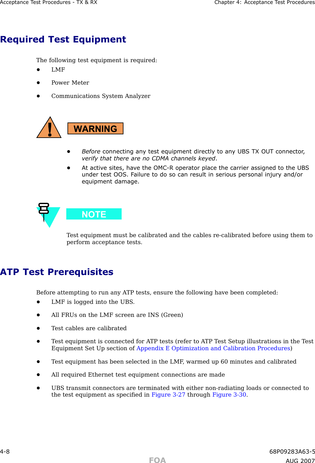 Acceptance T est Procedures - TX &amp; RX Chapter 4: Acceptance T est ProceduresRequired Test EquipmentThe following test equipment is required:•LMF•P ower Meter•Communications System Analyzer•Before connecting an y test equipment directly to an y UBS TX OUT connector ,verify that there are no CDMA channels keyed .•A t activ e sites, ha v e the OMC -R oper ator place the carrier assigned to the UBSunder test OOS . F ailure to do so can result in serious personal injury and/orequipment damage.T est equipment must be calibrated and the cables re -calibrated before using them toperform acceptance tests.ATP Test PrerequisitesBefore attempting to run any A TP tests, ensure the following have been completed:•LMF is logged into the UBS .•All FRUs on the LMF screen are INS (Green)•T est cables are calibrated•T est equipment is connected for A TP tests (refer to A TP T est Setup illustrations in the T estEquipment Set Up section of Appendix E Optimization and Calibration Procedures )•T est equipment has been selected in the LMF , warmed up 60 minutes and calibrated•All required Ethernet test equipment connections are made•UBS transmit connectors are terminated with either non -radiating loads or connected tothe test equipment as speciﬁed in Figure 3 -27 through Figure 3 -30 .4 -8 68P09283A63 -5FOA A UG 2007