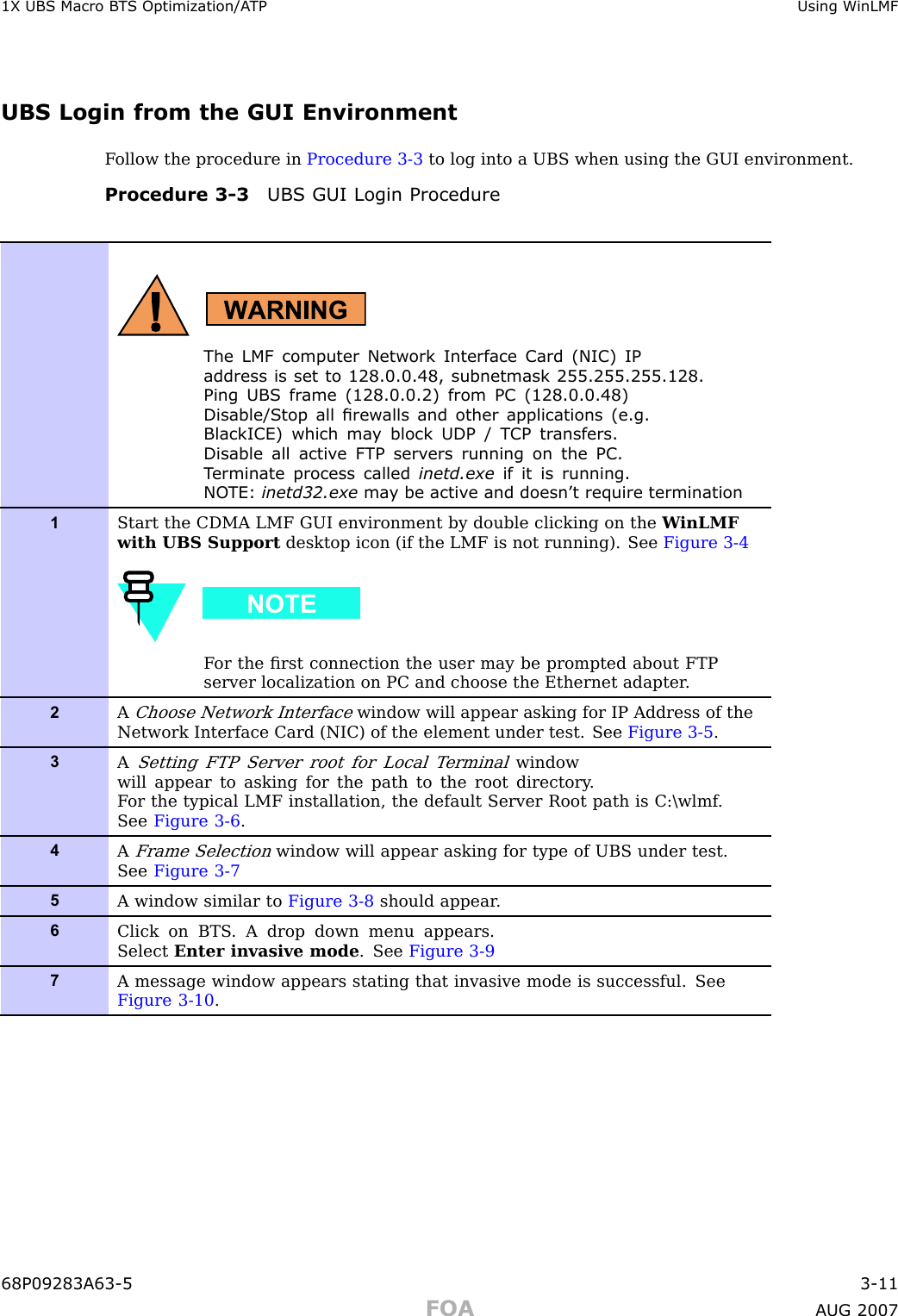 1X UBS Macro B T S Optimization/A TP Using WinLMFUBS Login from the GUI EnvironmentF ollow the procedure in Procedure 3 -3 to log into a UBS when using the GUI environment.Procedure 3 -3 UBS GUI Login ProcedureThe LMF computer Network Interface Card (NIC) IPaddress is set to 128.0.0.48, subnetmask 255.255.255.128.Ping UBS fr ame (128.0.0.2) from PC (128.0.0.48)Disable/Stop all rew alls and other applications (e.g.BlackICE) which ma y block UDP / T CP tr ansfers.Disable all activ e F TP serv ers running on the PC.T erminate process called inetd.exe if it is running.NO TE: inetd32.exe ma y be activ e and doesn’ t require termination1Start the CDMA LMF GUI environment by double clicking on the W inLMFwith UBS Support desktop icon (if the LMF is not running). See Figure 3-4F or the ﬁrst connection the user may be prompted about FTPserver localization on PC and choose the Ethernet adapter .2AChoose Network Interfacewindow will appear asking for IP Address of theNetwork Interface Card (NIC) of the element under test. See Figure 3-5 .3ASetting FTP Server root for Local T erminalwindowwill appear to asking for the path to the root directory .F or the typical LMF installation, the default Server Root path is C:\wlmf .See Figure 3-6 .4AFrame Selectionwindow will appear asking for type of UBS under test.See Figure 3-75A window similar to Figure 3-8 should appear .6Click on BTS . A drop down menu appears.Select Enter invasive mode . See Figure 3-97A message window appears stating that invasive mode is successful. SeeFigure 3-10 .68P09283A63 -5 3 -11FOA A UG 2007