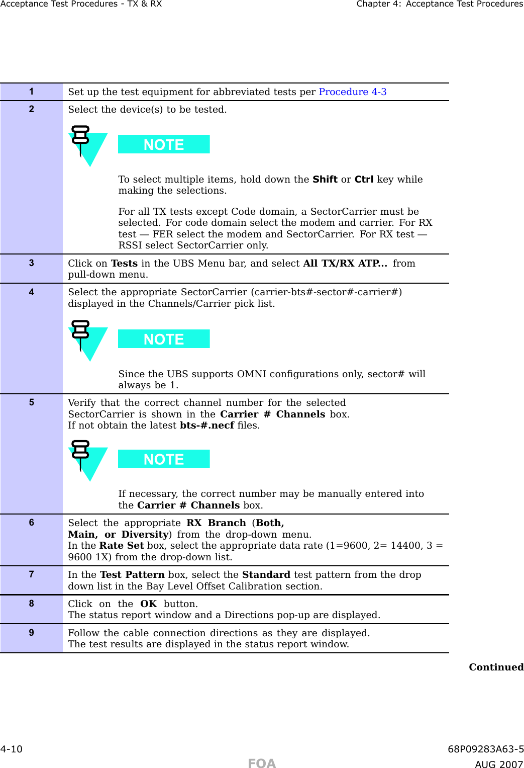 Acceptance T est Procedures - TX &amp; RX Chapter 4: Acceptance T est Procedures1Set up the test equipment for abbreviated tests per Procedure 4-32Select the device(s) to be tested.T o select multiple items, hold down the Shift or Ctrl key whilemaking the selections.F or all TX tests except Code domain, a SectorCarrier must beselected. F or code domain select the modem and carrier . F or RXtest — FER select the modem and SectorCarrier . F or RX test —RS SI select SectorCarrier only .3Click on T ests in the UBS Menu bar , and select All TX/RX A TP ... frompull-down menu.4Select the appropriate SectorCarrier (carrier-bts#-sector#-carrier#)displayed in the Channels/Carrier pick list.Since the UBS supports OMNI conﬁgurations only , sector# willalways be 1.5V erify that the correct channel number for the selectedSectorCarrier is shown in the Carrier # Channels box.If not obtain the latest bts-#.necf ﬁles.If necessary , the correct number may be manually entered intothe Carrier # Channels box.6Select the appropriate RX Branch (Both,Main, or Diversity ) from the drop-down menu.In the R ate Set box, select the appropriate data rate (1=9600, 2= 14400, 3 =9600 1X) from the drop-down list.7In the T est P attern box, select the Standard test pattern from the dropdown list in the Bay Level Offset Calibration section.8Click on the OK button.The status report window and a Directions pop-up are displayed.9F ollow the cable connection directions as they are displayed.The test results are displayed in the status report window .Continued4 -10 68P09283A63 -5FOA A UG 2007