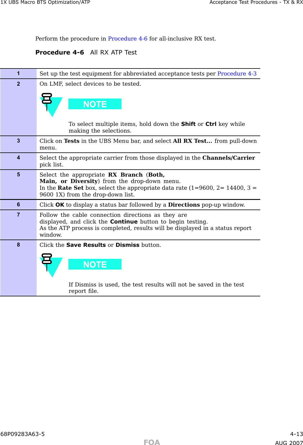 1X UBS Macro B T S Optimization/A TP Acceptance T est Procedures - TX &amp; RXP erform the procedure in Procedure 4 -6 for all -inclusive RX test.Procedure 4 -6 All RX A TP T est1Set up the test equipment for abbreviated acceptance tests per Procedure 4-32On LMF , select devices to be tested.T o select multiple items, hold down the Shift or Ctrl key whilemaking the selections.3Click on T ests in the UBS Menu bar , and select All RX T est... from pull-downmenu.4Select the appropriate carrier from those displayed in the Channels/Carrierpick list.5Select the appropriate RX Branch (Both,Main, or Diversity ) from the drop-down menu.In the R ate Set box, select the appropriate data rate (1=9600, 2= 14400, 3 =9600 1X) from the drop-down list.6Click OK to display a status bar followed by a Directions pop-up window .7F ollow the cable connection directions as they aredisplayed, and click the Continue button to begin testing.As the A TP process is completed, results will be displayed in a status reportwindow .8Click the Save Results or Dismiss button.If Dismiss is used, the test results will not be saved in the testreport ﬁle.68P09283A63 -5 4 -13FOA A UG 2007