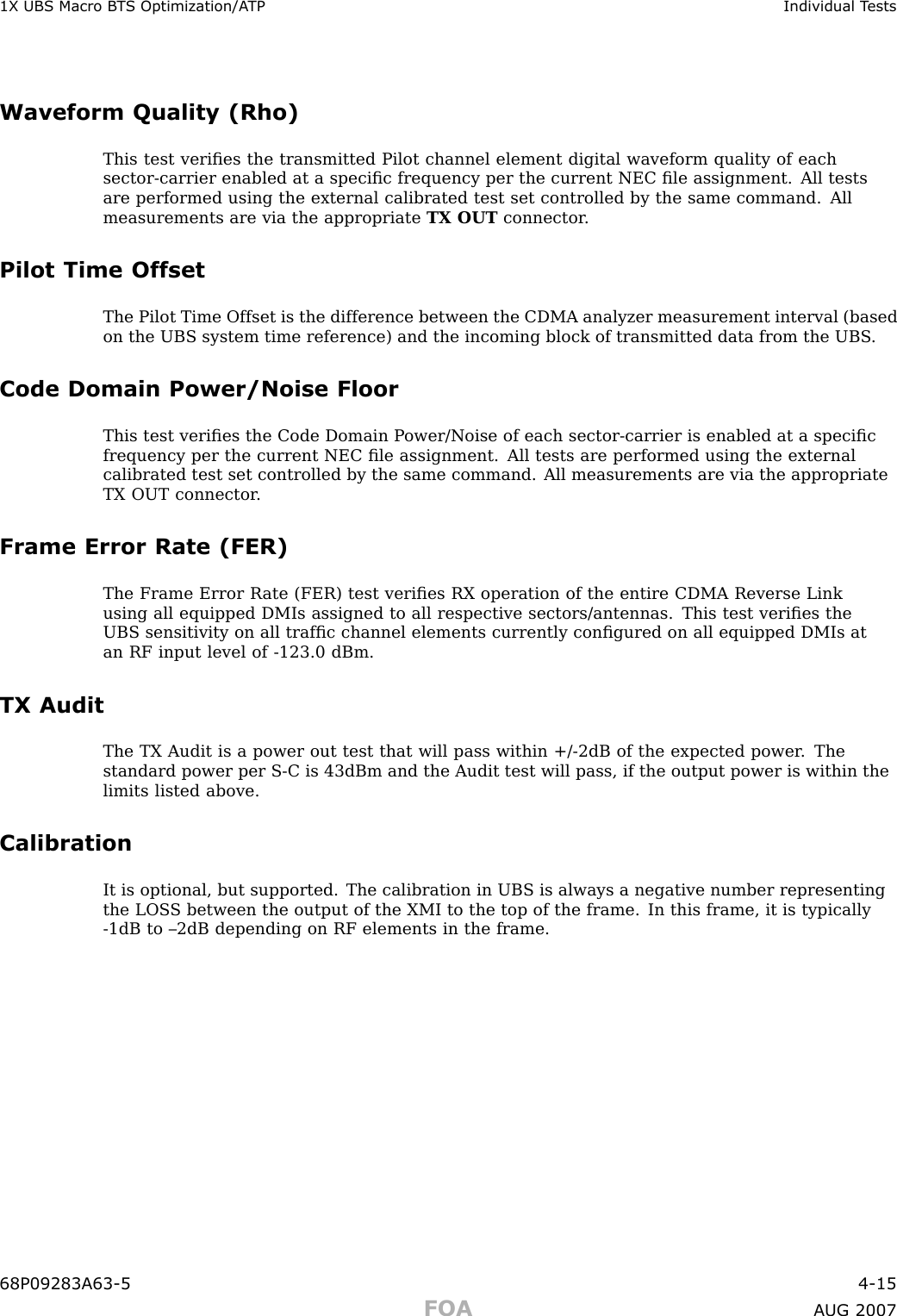 1X UBS Macro B T S Optimization/A TP Individual T estsWaveform Quality (Rho)This test veriﬁes the transmitted Pilot channel element digital waveform quality of eachsector -carrier enabled at a speciﬁc frequency per the current NEC ﬁle assignment. All testsare performed using the external calibrated test set controlled by the same command. Allmeasurements are via the appropriate TX OUT connector .Pilot Time OffsetThe Pilot Time Offset is the difference between the CDMA analyzer measurement interval (basedon the UBS system time reference) and the incoming block of transmitted data from the UBS .Code Domain Power/Noise FloorThis test veriﬁes the Code Domain P ower/Noise of each sector -carrier is enabled at a speciﬁcfrequency per the current NEC ﬁle assignment. All tests are performed using the externalcalibrated test set controlled by the same command. All measurements are via the appropriateTX OUT connector .Frame Error Rate (FER)The Frame Error R ate (FER) test veriﬁes RX operation of the entire CDMA Reverse Linkusing all equipped DMIs assigned to all respective sectors/antennas. This test veriﬁes theUBS sensitivity on all trafﬁc channel elements currently conﬁgured on all equipped DMIs atan RF input level of -123.0 dBm.TX AuditThe TX Audit is a power out test that will pass within +/ -2dB of the expected power . Thestandard power per S -C is 43dBm and the Audit test will pass, if the output power is within thelimits listed above.CalibrationIt is optional, but supported. The calibration in UBS is always a negative number representingthe LOS S between the output of the XMI to the top of the frame. In this frame, it is typically-1dB to –2dB depending on RF elements in the frame.68P09283A63 -5 4 -15FOA A UG 2007