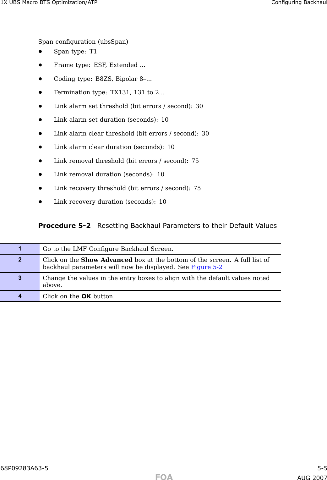 1X UBS Macro B T S Optimization/A TP Conguring BackhaulSpan conﬁguration (ubsSpan)•Span type: T1•Frame type: ESF , Extended ...•Coding type: B8ZS , Bipolar 8–...•T ermination type: TX131, 131 to 2...•Link alarm set threshold (bit errors / second): 30•Link alarm set duration (seconds): 10•Link alarm clear threshold (bit errors / second): 30•Link alarm clear duration (seconds): 10•Link removal threshold (bit errors / second): 75•Link removal duration (seconds): 10•Link recovery threshold (bit errors / second): 75•Link recovery duration (seconds): 10Procedure 5 -2 R esetting Backhaul P ar ameters to their Default V alues1Go to the LMF Conﬁgure Backhaul Screen.2Click on the Show Advanced box at the bottom of the screen. A full list ofbackhaul parameters will now be displayed. See Figure 5-23Change the values in the entry boxes to align with the default values notedabove.4Click on the OK button.68P09283A63 -5 5 -5FOA A UG 2007