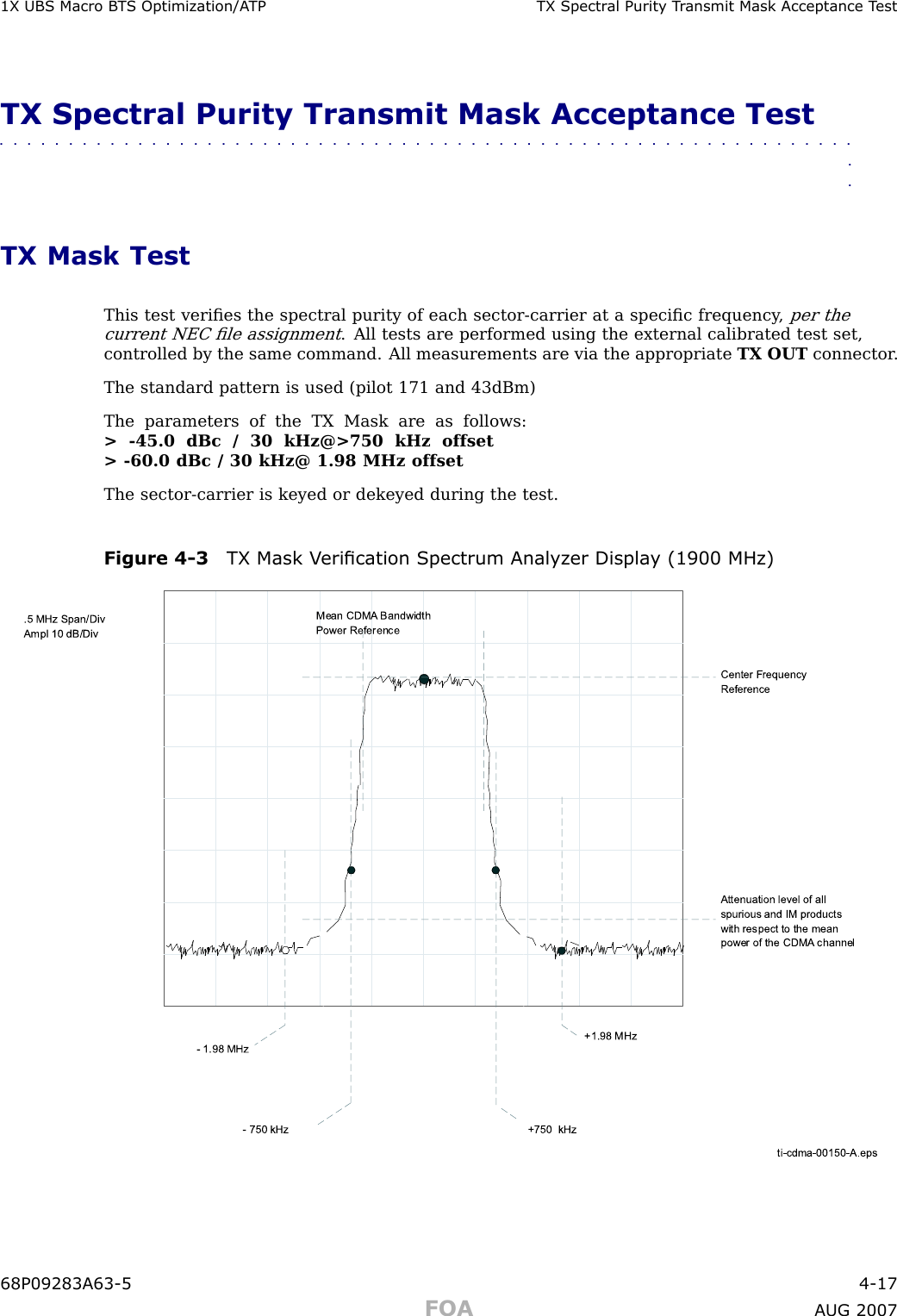 1X UBS Macro B T S Optimization/A TP TX Spectr al Purit y T r ansmit Mask Acceptance T estTX Spectral Purity Transmit Mask Acceptance Test■■■■■■■■■■■■■■■■■■■■■■■■■■■■■■■■■■■■■■■■■■■■■■■■■■■■■■■■■■■■■■■■TX Mask TestThis test veriﬁes the spectral purity of each sector -carrier at a speciﬁc frequency ,per thecurrent NEC ﬁle assignment. All tests are performed using the external calibrated test set,controlled by the same command. All measurements are via the appropriate TX OUT connector .The standard pattern is used (pilot 171 and 43dBm)The parameters of the TX Mask are as follows:&gt; -45.0 dBc / 30 kHz@&gt;750 kHz offset&gt; -60.0 dBc / 30 kHz@ 1.98 MHz offsetThe sector -carrier is keyed or dekeyed during the test.Figure 4 -3 TX Mask V erication Spectrum Analyz er Displa y (1900 MHz)ti-cdma-00150-A.eps- 900 kHzCenter Frequency ReferenceAttenuation level of all spurious and IM products with respect to the mean power of the CDMA  channel.5 MHz Span/DivAmpl 10 dB/DivMean CDMA  Bandwidth Power Reference+750  kHz- 750 kHz- 1.98 MHz+1.98 MHz68P09283A63 -5 4 -17FOA A UG 2007