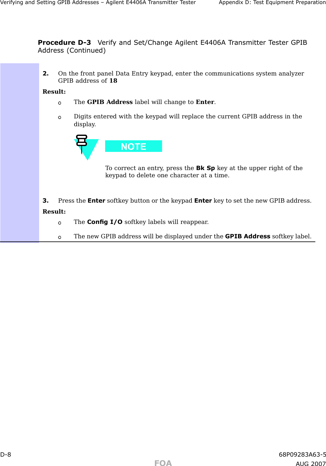 V erif ying and Setting GPIB Addresses – Agilent E4406A T r ansmitter T ester Appendix D: T est Equipment Prepar ationProcedure D -3 V erif y and Set/Change Agilent E4406A T r ansmitter T ester GPIBAddress (Continued)2. On the front panel Data Entry keypad, enter the communications system analyzerGPIB address of 18Result:The GPIB Address label will change to Enter .Digits entered with the keypad will replace the current GPIB address in thedisplay .T o correct an entry , press the Bk Sp key at the upper right of thekeypad to delete one character at a time.3. Press the Enter softkey button or the keypad Enter key to set the new GPIB address.Result:The Cong I/O softkey labels will reappear .The new GPIB address will be displayed under the GPIB Address softkey label.D -8 68P09283A63 -5FOA A UG 2007