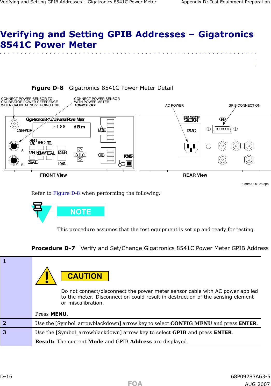 V erif ying and Setting GPIB Addresses – Gigatronics 8541C P ower Meter Appendix D: T est Equipment Prepar ationVerifying and Setting GPIB Addresses – Gigatronics8541C Power Meter■■■■■■■■■■■■■■■■■■■■■■■■■■■■■■■■■■■■■■■■■■■■■■■■■■■■■■■■■■■■■■■■Figure D -8 Gigatronics 8541C P ower Meter Detailti-cdma-00128.epsCONNECT POWER SENSOR WITH POWER METER TURNED OFFCONNECT POWER SENSOR TO CALIBRATOR POWER REFERENCE WHEN CALIBRATING/ZEROING UNITCALIBRATORZEROCAL FREQRELMENUESCAPEdB/MWRECALLLOCALENTERAMODEGPIBPOWERIOGiga-tronics8542CUniversalPowerMeterdB m- 1 0 0LINEVOLTAGESELECTION GPIB120VACFRONT View REAR ViewGPIB CONNECTIONAC POWERABRefer to Figure D -8 when performing the following:This procedure assumes that the test equipment is set up and ready for testing.Procedure D -7 V erif y and Set/Change Gigatronics 8541C P ower Meter GPIB Address1Do not connect/disconnect the power meter sensor cable with AC power appliedto the meter . Disconnection could result in destruction of the sensing elementor miscalibr ation.Press MENU .2Use the [Symbol_arrowblackdown] arrow key to select CONFIG MENU and press ENTER .3Use the [Symbol_arrowblackdown] arrow key to select GPIB and press ENTER .Result: The current Mode and GPIB Address are displayed.D -16 68P09283A63 -5FOA A UG 2007