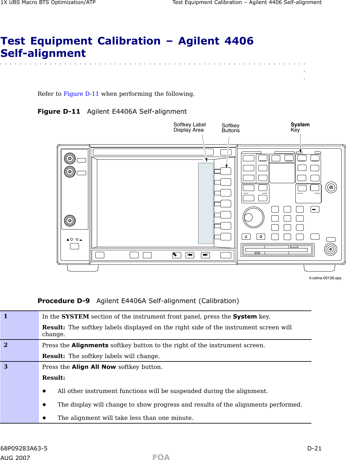 1X UBS Macro B T S Optimization/A TP T est Equipment Calibr ation – Agilent 4406 Self -alignmentTest Equipment Calibration – Agilent 4406Self -alignment■■■■■■■■■■■■■■■■■■■■■■■■■■■■■■■■■■■■■■■■■■■■■■■■■■■■■■■■■■■■■■■■Refer to Figure D -11 when performing the following.Figure D -11 Agilent E4406A Self -alignmentSystemKeySoftkeyButtonsSoftkey Label Display Areati-cdma-00126.epsProcedure D -9 Agilent E4406A Self -alignment (Calibr ation)1In the SYSTEM section of the instrument front panel, press the System key .Result: The softkey labels displayed on the right side of the instrument screen willchange.2Press the Alignments softkey button to the right of the instrument screen.Result: The softkey labels will change.3Press the Align All Now softkey button.Result:•All other instrument functions will be suspended during the alignment.•The display will change to show progress and results of the alignments performed.•The alignment will take less than one minute.68P09283A63 -5 D -21A UG 2007 FOA