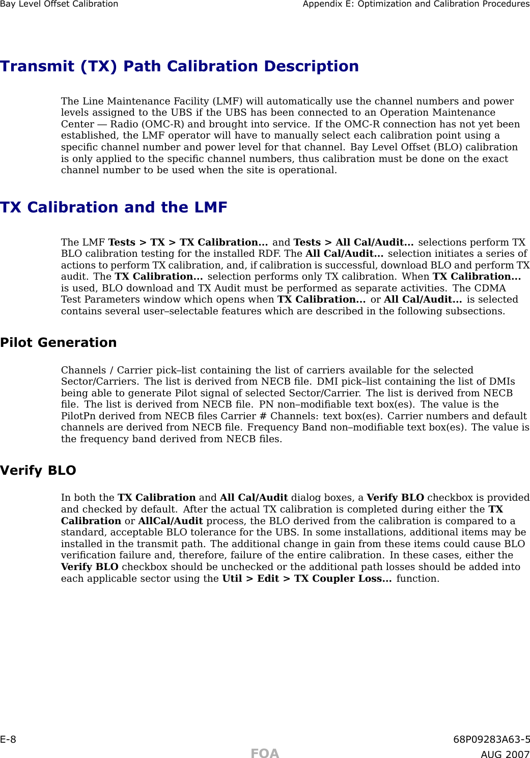 Ba y Lev el Offset Calibr ation Appendix E: Optimization and Calibr ation ProceduresTransmit (TX) Path Calibration DescriptionThe Line Maintenance F acility (LMF) will automatically use the channel numbers and powerlevels assigned to the UBS if the UBS has been connected to an Operation MaintenanceCenter — R adio (OMC -R) and brought into service. If the OMC -R connection has not yet beenestablished, the LMF operator will have to manually select each calibration point using aspeciﬁc channel number and power level for that channel. Bay Level Offset (BLO) calibrationis only applied to the speciﬁc channel numbers, thus calibration must be done on the exactchannel number to be used when the site is operational.TX Calibration and the LMFThe LMF T ests &gt; TX &gt; TX Calibration... and T ests &gt; All Cal/Audit... selections perform TXBLO calibration testing for the installed RDF . The All Cal/Audit... selection initiates a series ofactions to perform TX calibration, and, if calibration is successful, download BLO and perform TXaudit. The TX Calibration... selection performs only TX calibration. When TX Calibration...is used, BLO download and TX Audit must be performed as separate activities. The CDMAT est P arameters window which opens when TX Calibration... or All Cal/Audit... is selectedcontains several user–selectable features which are described in the following subsections.Pilot GenerationChannels / Carrier pick–list containing the list of carriers available for the selectedSector/Carriers. The list is derived from NECB ﬁle. DMI pick–list containing the list of DMIsbeing able to generate Pilot signal of selected Sector/Carrier . The list is derived from NECBﬁle. The list is derived from NECB ﬁle. PN non–modiﬁable text box(es). The value is thePilotPn derived from NECB ﬁles Carrier # Channels: text box(es). Carrier numbers and defaultchannels are derived from NECB ﬁle. Frequency Band non–modiﬁable text box(es). The value isthe frequency band derived from NECB ﬁles.Verify BLOIn both the TX Calibration and All Cal/Audit dialog boxes, a V erify BLO checkbox is providedand checked by default. A fter the actual TX calibration is completed during either the TXCalibration or AllCal/Audit process, the BLO derived from the calibration is compared to astandard, acceptable BLO tolerance for the UBS . In some installations, additional items may beinstalled in the transmit path. The additional change in gain from these items could cause BLOveriﬁcation failure and, therefore, failure of the entire calibration. In these cases, either theV erify BLO checkbox should be unchecked or the additional path losses should be added intoeach applicable sector using the Util &gt; Edit &gt; TX Coupler Loss... function.E -8 68P09283A63 -5FOA A UG 2007