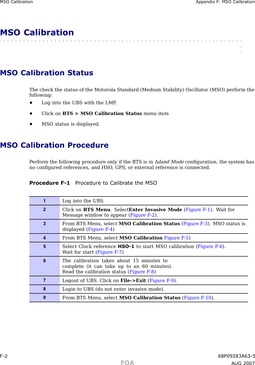 MSO Calibr ation Appendix F : MSO Calibr ationMSO Calibration■■■■■■■■■■■■■■■■■■■■■■■■■■■■■■■■■■■■■■■■■■■■■■■■■■■■■■■■■■■■■■■■MSO Calibration StatusThe check the status of the Motorola Standard (Medium Stability) Oscillator (MSO) perform thefollowing:•Log into the UBS with the LMF .•Click on BTS &gt; MSO Calibration Status menu item•MSO status is displayed.MSO Calibration ProcedureP erform the following procedure only if the BTS is inIsland Modeconﬁguration, the system hasno conﬁgured references, and HSO , GPS , or external reference is connected.Procedure F -1 Procedure to Calibr ate the MSO1Log into the UBS .2Click on BTS Menu . Select Enter Invasive Mode (Figure F -1 ). W ait forMessage window to appear ( Figure F -2 ).3From BTS Menu, select MSO Calibration Status (Figure F -3 ). MSO status isdisplayed ( Figure F -4 )4From BTS Menu, select MSO Calibration Figure F -5 )5Select Clock reference HSO-1 to start MSO calibration ( Figure F -6 ).W ait for start ( Figure F -7 )6The calibration takes about 15 minutes tocomplete (it can take up to an 60 minutes).Read the calibration status ( Figure F -8 )7Logout of UBS . Click on File-&gt;Exit (Figure F -9 ).8Login to UBS (do not enter invasive mode).9From BTS Menu, select MSO Calibration Status (Figure F -10 ).F -2 68P09283A63 -5FOA A UG 2007