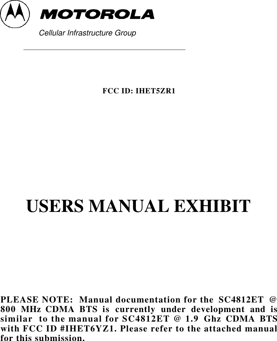        Cellular Infrastructure Group                                                                                                                                                                                                                                                              FCC ID: IHET5ZR1USERS MANUAL EXHIBITPLEASE NOTE:  Manual documentation for the  SC4812ET  @800  MHz  CDMA  BTS  is  currently  under  development  and  issimilar  to the manual for SC4812ET @ 1.9  Ghz  CDMA  BTSwith FCC ID #IHET6YZ1. Please refer to the attached manualfor this submission.