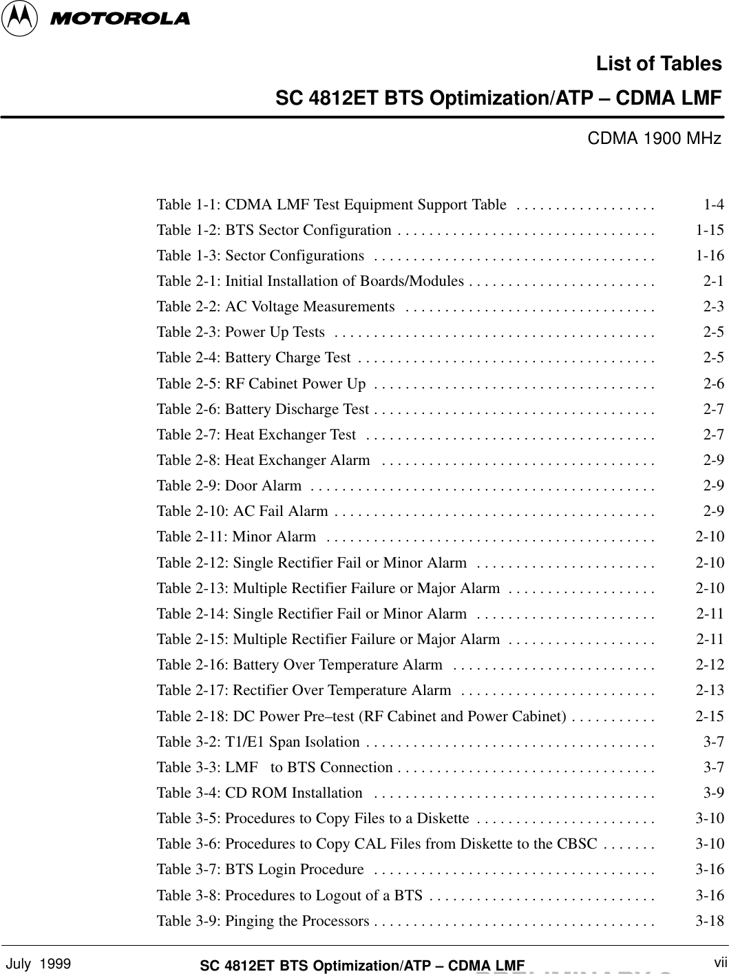 July  1999 viiSC 4812ET BTS Optimization/ATP – CDMA LMFPRELIMINARY 2List of TablesSC 4812ET BTS Optimization/ATP – CDMA LMFCDMA 1900 MHzTable 1-1: CDMA LMF Test Equipment Support Table 1-4. . . . . . . . . . . . . . . . . . Table 1-2: BTS Sector Configuration 1-15. . . . . . . . . . . . . . . . . . . . . . . . . . . . . . . . . Table 1-3: Sector Configurations 1-16. . . . . . . . . . . . . . . . . . . . . . . . . . . . . . . . . . . . Table 2-1: Initial Installation of Boards/Modules 2-1. . . . . . . . . . . . . . . . . . . . . . . . Table 2-2: AC Voltage Measurements 2-3. . . . . . . . . . . . . . . . . . . . . . . . . . . . . . . . Table 2-3: Power Up Tests 2-5. . . . . . . . . . . . . . . . . . . . . . . . . . . . . . . . . . . . . . . . . Table 2-4: Battery Charge Test 2-5. . . . . . . . . . . . . . . . . . . . . . . . . . . . . . . . . . . . . . Table 2-5: RF Cabinet Power Up 2-6. . . . . . . . . . . . . . . . . . . . . . . . . . . . . . . . . . . . Table 2-6: Battery Discharge Test 2-7. . . . . . . . . . . . . . . . . . . . . . . . . . . . . . . . . . . . Table 2-7: Heat Exchanger Test 2-7. . . . . . . . . . . . . . . . . . . . . . . . . . . . . . . . . . . . . Table 2-8: Heat Exchanger Alarm 2-9. . . . . . . . . . . . . . . . . . . . . . . . . . . . . . . . . . . Table 2-9: Door Alarm 2-9. . . . . . . . . . . . . . . . . . . . . . . . . . . . . . . . . . . . . . . . . . . . Table 2-10: AC Fail Alarm 2-9. . . . . . . . . . . . . . . . . . . . . . . . . . . . . . . . . . . . . . . . . Table 2-11: Minor Alarm 2-10. . . . . . . . . . . . . . . . . . . . . . . . . . . . . . . . . . . . . . . . . . Table 2-12: Single Rectifier Fail or Minor Alarm 2-10. . . . . . . . . . . . . . . . . . . . . . . Table 2-13: Multiple Rectifier Failure or Major Alarm 2-10. . . . . . . . . . . . . . . . . . . Table 2-14: Single Rectifier Fail or Minor Alarm 2-11. . . . . . . . . . . . . . . . . . . . . . . Table 2-15: Multiple Rectifier Failure or Major Alarm 2-11. . . . . . . . . . . . . . . . . . . Table 2-16: Battery Over Temperature Alarm 2-12. . . . . . . . . . . . . . . . . . . . . . . . . . Table 2-17: Rectifier Over Temperature Alarm 2-13. . . . . . . . . . . . . . . . . . . . . . . . . Table 2-18: DC Power Pre–test (RF Cabinet and Power Cabinet) 2-15. . . . . . . . . . . Table 3-2: T1/E1 Span Isolation 3-7. . . . . . . . . . . . . . . . . . . . . . . . . . . . . . . . . . . . . Table 3-3: LMF   to BTS Connection 3-7. . . . . . . . . . . . . . . . . . . . . . . . . . . . . . . . . Table 3-4: CD ROM Installation 3-9. . . . . . . . . . . . . . . . . . . . . . . . . . . . . . . . . . . . Table 3-5: Procedures to Copy Files to a Diskette 3-10. . . . . . . . . . . . . . . . . . . . . . . Table 3-6: Procedures to Copy CAL Files from Diskette to the CBSC 3-10. . . . . . . Table 3-7: BTS Login Procedure 3-16. . . . . . . . . . . . . . . . . . . . . . . . . . . . . . . . . . . . Table 3-8: Procedures to Logout of a BTS 3-16. . . . . . . . . . . . . . . . . . . . . . . . . . . . . Table 3-9: Pinging the Processors 3-18. . . . . . . . . . . . . . . . . . . . . . . . . . . . . . . . . . . . 