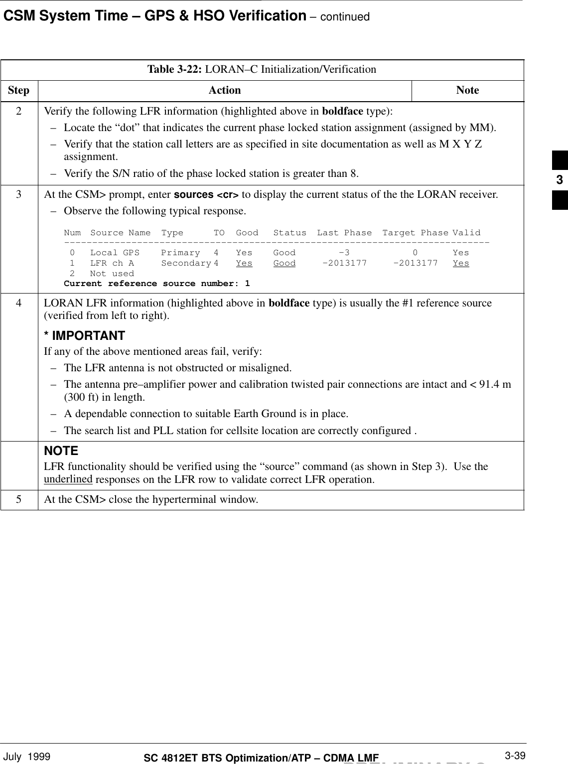 CSM System Time – GPS &amp; HSO Verification – continuedJuly  1999 3-39SC 4812ET BTS Optimization/ATP – CDMA LMFPRELIMINARY 2Table 3-22: LORAN–C Initialization/VerificationStep NoteAction2Verify the following LFR information (highlighted above in boldface type):– Locate the “dot” that indicates the current phase locked station assignment (assigned by MM).– Verify that the station call letters are as specified in site documentation as well as M X Y Zassignment.– Verify the S/N ratio of the phase locked station is greater than 8.3At the CSM&gt; prompt, enter sources &lt;cr&gt; to display the current status of the the LORAN receiver.– Observe the following typical response.Num Source Name Type TO Good Status Last Phase Target Phase Valid––––––––––––––––––––––––––––––––––––––––––––––––––––––––––––––––––––––––––––0 Local GPS Primary 4 Yes Good –3 0 Yes1 LFR ch A Secondary 4 Yes Good –2013177 –2013177 Yes2 Not usedCurrent reference source number: 14LORAN LFR information (highlighted above in boldface type) is usually the #1 reference source(verified from left to right).* IMPORTANTIf any of the above mentioned areas fail, verify:– The LFR antenna is not obstructed or misaligned.– The antenna pre–amplifier power and calibration twisted pair connections are intact and &lt; 91.4 m(300 ft) in length.– A dependable connection to suitable Earth Ground is in place.– The search list and PLL station for cellsite location are correctly configured .NOTELFR functionality should be verified using the “source” command (as shown in Step 3).  Use theunderlined responses on the LFR row to validate correct LFR operation.5At the CSM&gt; close the hyperterminal window. 3