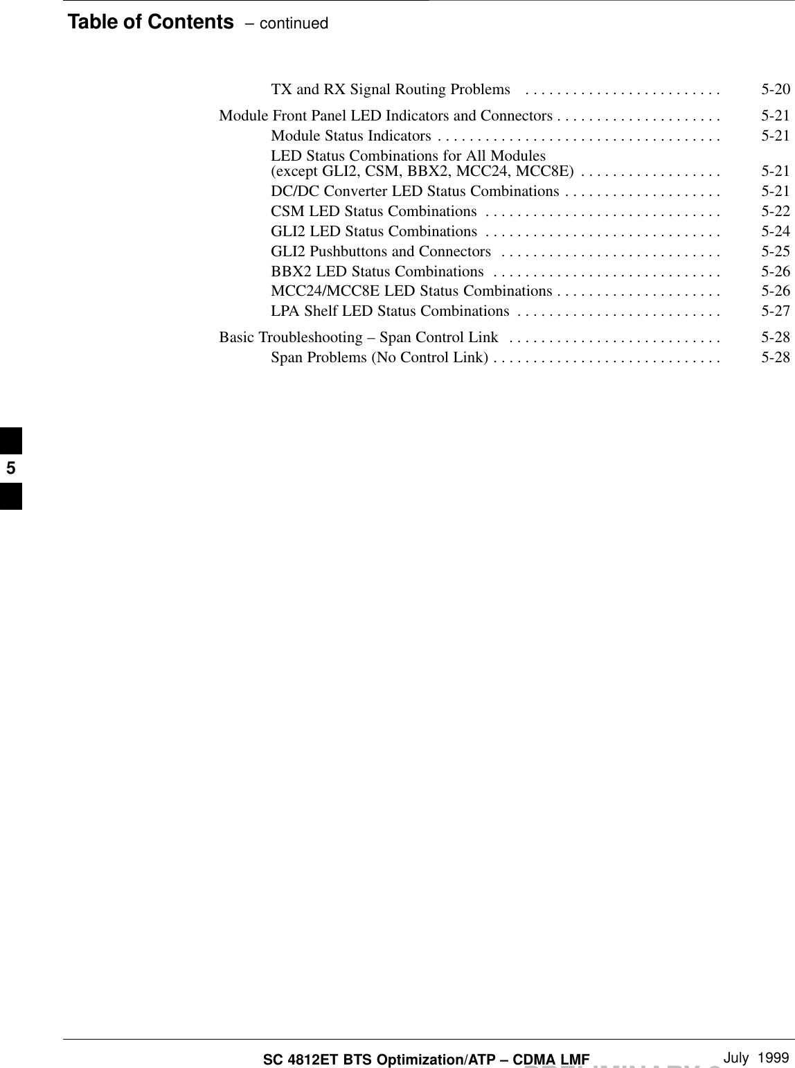 Table of Contents  – continuedPRELIMINARY 2SC 4812ET BTS Optimization/ATP – CDMA LMF July  1999TX and RX Signal Routing Problems  5-20. . . . . . . . . . . . . . . . . . . . . . . . . Module Front Panel LED Indicators and Connectors 5-21. . . . . . . . . . . . . . . . . . . . . Module Status Indicators 5-21. . . . . . . . . . . . . . . . . . . . . . . . . . . . . . . . . . . . LED Status Combinations for All Modules(except GLI2, CSM, BBX2, MCC24, MCC8E) 5-21. . . . . . . . . . . . . . . . . . DC/DC Converter LED Status Combinations 5-21. . . . . . . . . . . . . . . . . . . . CSM LED Status Combinations 5-22. . . . . . . . . . . . . . . . . . . . . . . . . . . . . . GLI2 LED Status Combinations 5-24. . . . . . . . . . . . . . . . . . . . . . . . . . . . . . GLI2 Pushbuttons and Connectors 5-25. . . . . . . . . . . . . . . . . . . . . . . . . . . . BBX2 LED Status Combinations 5-26. . . . . . . . . . . . . . . . . . . . . . . . . . . . . MCC24/MCC8E LED Status Combinations 5-26. . . . . . . . . . . . . . . . . . . . . LPA Shelf LED Status Combinations 5-27. . . . . . . . . . . . . . . . . . . . . . . . . . Basic Troubleshooting – Span Control Link 5-28. . . . . . . . . . . . . . . . . . . . . . . . . . . Span Problems (No Control Link) 5-28. . . . . . . . . . . . . . . . . . . . . . . . . . . . . 5