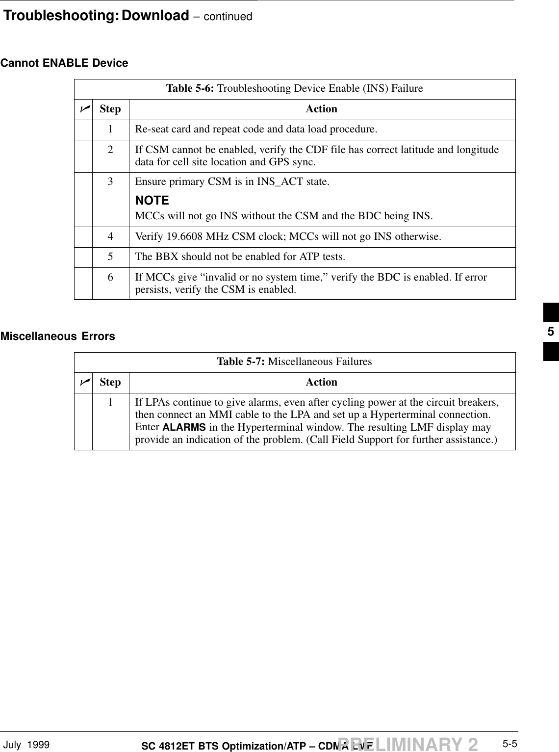 Troubleshooting: Download – continuedJuly  1999 5-5SC 4812ET BTS Optimization/ATP – CDMA LMFPRELIMINARY 2Cannot ENABLE DeviceTable 5-6: Troubleshooting Device Enable (INS) FailurenStep Action1Re-seat card and repeat code and data load procedure.2If CSM cannot be enabled, verify the CDF file has correct latitude and longitudedata for cell site location and GPS sync.3Ensure primary CSM is in INS_ACT state.NOTEMCCs will not go INS without the CSM and the BDC being INS.4Verify 19.6608 MHz CSM clock; MCCs will not go INS otherwise.5The BBX should not be enabled for ATP tests.6If MCCs give “invalid or no system time,” verify the BDC is enabled. If errorpersists, verify the CSM is enabled. Miscellaneous ErrorsTable 5-7: Miscellaneous FailuresnStep Action1If LPAs continue to give alarms, even after cycling power at the circuit breakers,then connect an MMI cable to the LPA and set up a Hyperterminal connection.Enter ALARMS in the Hyperterminal window. The resulting LMF display mayprovide an indication of the problem. (Call Field Support for further assistance.)5