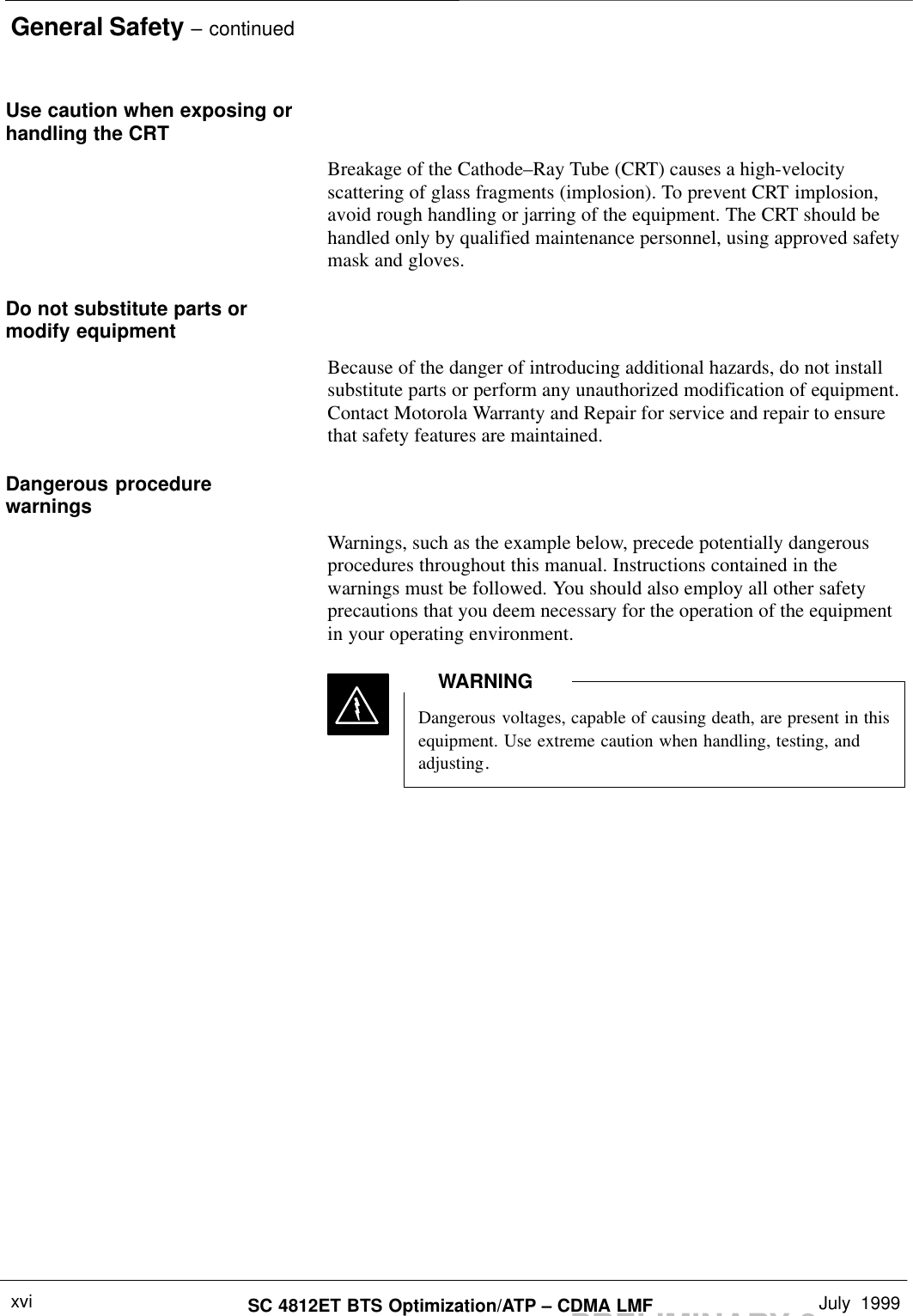 General Safety – continuedPRELIMINARY 2SC 4812ET BTS Optimization/ATP – CDMA LMF July  1999xviUse caution when exposing orhandling the CRTBreakage of the Cathode–Ray Tube (CRT) causes a high-velocityscattering of glass fragments (implosion). To prevent CRT implosion,avoid rough handling or jarring of the equipment. The CRT should behandled only by qualified maintenance personnel, using approved safetymask and gloves.Do not substitute parts ormodify equipmentBecause of the danger of introducing additional hazards, do not installsubstitute parts or perform any unauthorized modification of equipment.Contact Motorola Warranty and Repair for service and repair to ensurethat safety features are maintained.Dangerous procedurewarningsWarnings, such as the example below, precede potentially dangerousprocedures throughout this manual. Instructions contained in thewarnings must be followed. You should also employ all other safetyprecautions that you deem necessary for the operation of the equipmentin your operating environment.Dangerous voltages, capable of causing death, are present in thisequipment. Use extreme caution when handling, testing, andadjusting.WARNING