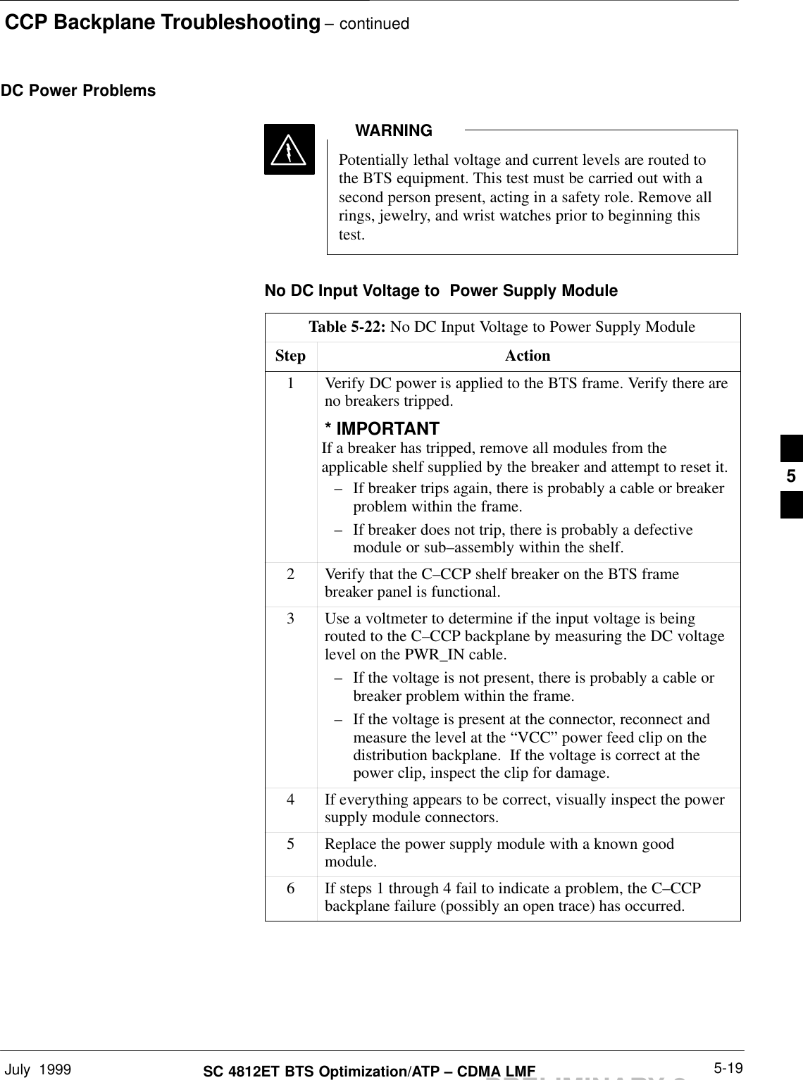 CCP Backplane Troubleshooting – continuedJuly  1999 5-19SC 4812ET BTS Optimization/ATP – CDMA LMFPRELIMINARY 2DC Power ProblemsPotentially lethal voltage and current levels are routed tothe BTS equipment. This test must be carried out with asecond person present, acting in a safety role. Remove allrings, jewelry, and wrist watches prior to beginning thistest.WARNINGNo DC Input Voltage to  Power Supply ModuleTable 5-22: No DC Input Voltage to Power Supply ModuleStep Action1Verify DC power is applied to the BTS frame. Verify there areno breakers tripped.* IMPORTANTIf a breaker has tripped, remove all modules from theapplicable shelf supplied by the breaker and attempt to reset it.– If breaker trips again, there is probably a cable or breakerproblem within the frame.– If breaker does not trip, there is probably a defectivemodule or sub–assembly within the shelf.2Verify that the C–CCP shelf breaker on the BTS framebreaker panel is functional.3Use a voltmeter to determine if the input voltage is beingrouted to the C–CCP backplane by measuring the DC voltagelevel on the PWR_IN cable.– If the voltage is not present, there is probably a cable orbreaker problem within the frame.– If the voltage is present at the connector, reconnect andmeasure the level at the “VCC” power feed clip on thedistribution backplane.  If the voltage is correct at thepower clip, inspect the clip for damage.4If everything appears to be correct, visually inspect the powersupply module connectors.5Replace the power supply module with a known goodmodule.6If steps 1 through 4 fail to indicate a problem, the C–CCPbackplane failure (possibly an open trace) has occurred.5