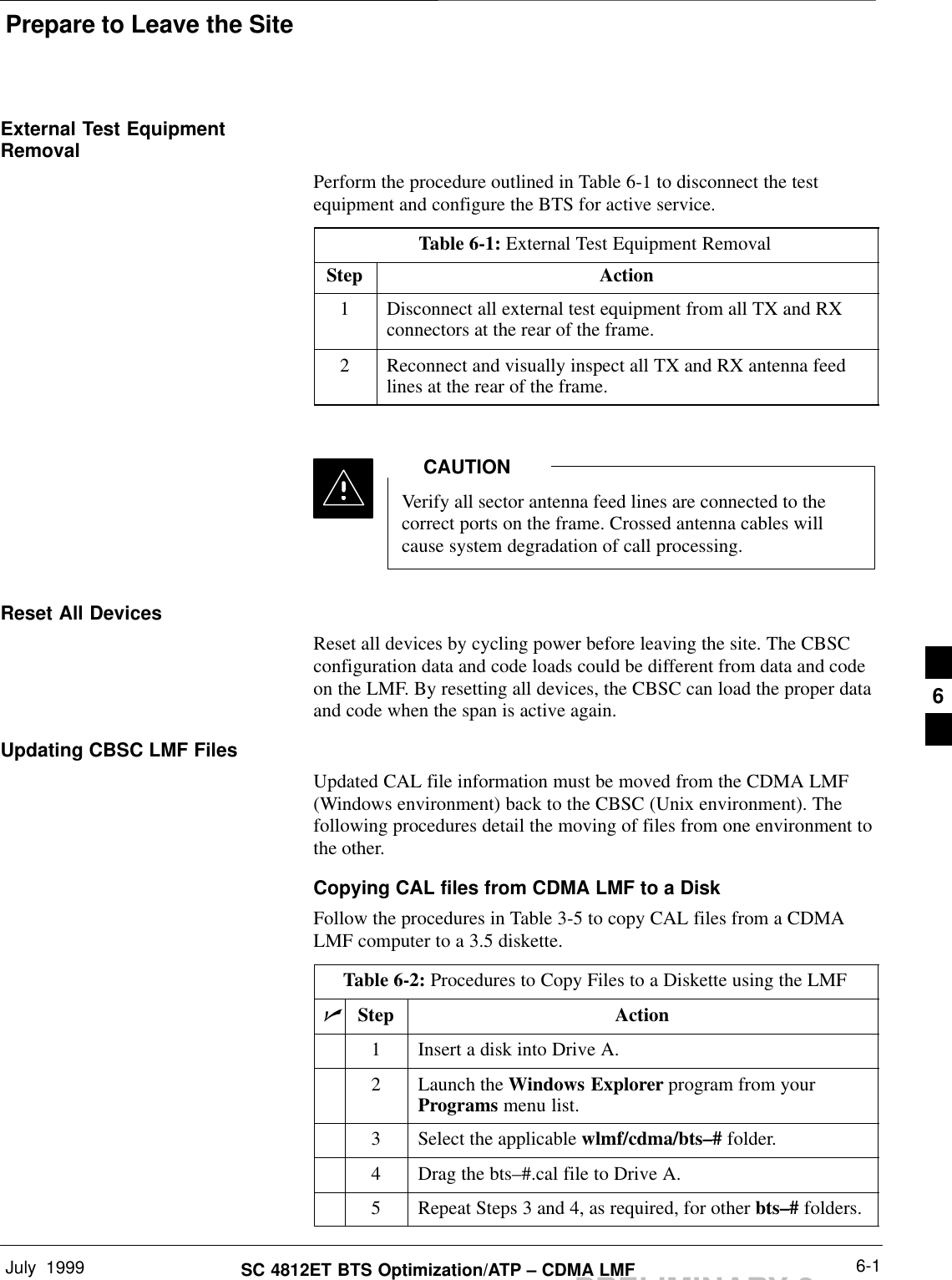 Prepare to Leave the SiteJuly  1999 6-1SC 4812ET BTS Optimization/ATP – CDMA LMFPRELIMINARY 2External Test EquipmentRemovalPerform the procedure outlined in Table 6-1 to disconnect the testequipment and configure the BTS for active service.Table 6-1: External Test Equipment RemovalStep Action1Disconnect all external test equipment from all TX and RXconnectors at the rear of the frame.2Reconnect and visually inspect all TX and RX antenna feedlines at the rear of the frame.Verify all sector antenna feed lines are connected to thecorrect ports on the frame. Crossed antenna cables willcause system degradation of call processing.CAUTIONReset All DevicesReset all devices by cycling power before leaving the site. The CBSCconfiguration data and code loads could be different from data and codeon the LMF. By resetting all devices, the CBSC can load the proper dataand code when the span is active again.Updating CBSC LMF FilesUpdated CAL file information must be moved from the CDMA LMF(Windows environment) back to the CBSC (Unix environment). Thefollowing procedures detail the moving of files from one environment tothe other.Copying CAL files from CDMA LMF to a DiskFollow the procedures in Table 3-5 to copy CAL files from a CDMALMF computer to a 3.5 diskette.Table 6-2: Procedures to Copy Files to a Diskette using the LMFnStep Action1Insert a disk into Drive A.2Launch the Windows Explorer program from yourPrograms menu list.3Select the applicable wlmf/cdma/bts–# folder.4Drag the bts–#.cal file to Drive A.5Repeat Steps 3 and 4, as required, for other bts–# folders.6