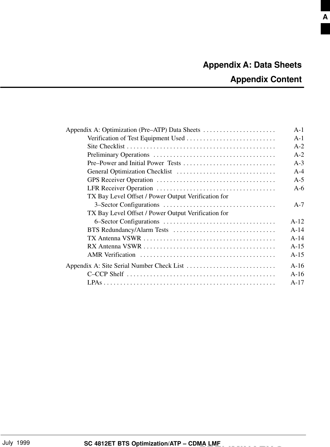 July  1999 SC 4812ET BTS Optimization/ATP – CDMA LMFPRELIMINARY 2Appendix A: Data Sheets Appendix ContentAppendix A: Optimization (Pre–ATP) Data Sheets A-1. . . . . . . . . . . . . . . . . . . . . . Verification of Test Equipment Used A-1. . . . . . . . . . . . . . . . . . . . . . . . . . . Site Checklist A-2. . . . . . . . . . . . . . . . . . . . . . . . . . . . . . . . . . . . . . . . . . . . . Preliminary Operations A-2. . . . . . . . . . . . . . . . . . . . . . . . . . . . . . . . . . . . . Pre–Power and Initial Power  Tests A-3. . . . . . . . . . . . . . . . . . . . . . . . . . . . General Optimization Checklist A-4. . . . . . . . . . . . . . . . . . . . . . . . . . . . . . GPS Receiver Operation A-5. . . . . . . . . . . . . . . . . . . . . . . . . . . . . . . . . . . . LFR Receiver Operation A-6. . . . . . . . . . . . . . . . . . . . . . . . . . . . . . . . . . . . TX Bay Level Offset / Power Output Verification for    3–Sector Configurations A-7. . . . . . . . . . . . . . . . . . . . . . . . . . . . . . . . . . TX Bay Level Offset / Power Output Verification for    6–Sector Configurations A-12. . . . . . . . . . . . . . . . . . . . . . . . . . . . . . . . . . BTS Redundancy/Alarm Tests A-14. . . . . . . . . . . . . . . . . . . . . . . . . . . . . . . TX Antenna VSWR A-14. . . . . . . . . . . . . . . . . . . . . . . . . . . . . . . . . . . . . . . . RX Antenna VSWR A-15. . . . . . . . . . . . . . . . . . . . . . . . . . . . . . . . . . . . . . . . AMR Verification A-15. . . . . . . . . . . . . . . . . . . . . . . . . . . . . . . . . . . . . . . . . Appendix A: Site Serial Number Check List A-16. . . . . . . . . . . . . . . . . . . . . . . . . . . C–CCP Shelf A-16. . . . . . . . . . . . . . . . . . . . . . . . . . . . . . . . . . . . . . . . . . . . . LPAs A-17. . . . . . . . . . . . . . . . . . . . . . . . . . . . . . . . . . . . . . . . . . . . . . . . . . . . A