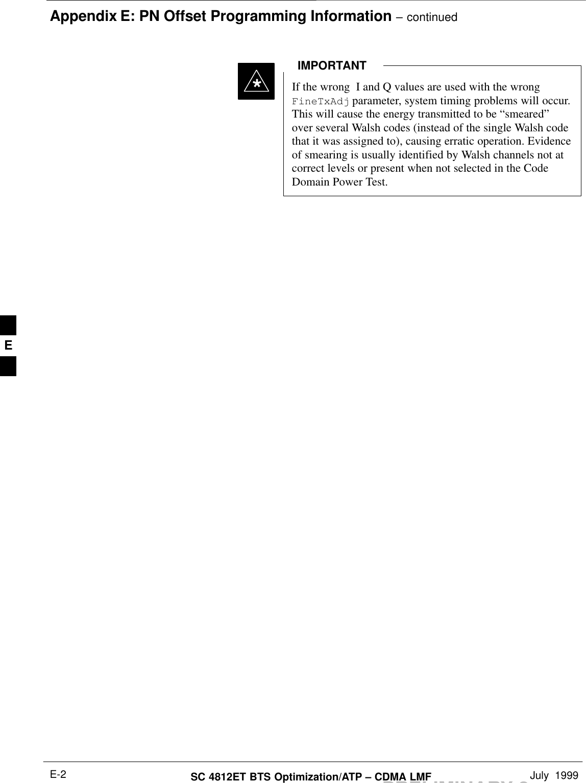 Appendix E: PN Offset Programming Information – continuedPRELIMINARY 2SC 4812ET BTS Optimization/ATP – CDMA LMF July  1999E-2If the wrong  I and Q values are used with the wrongFineTxAdj parameter, system timing problems will occur.This will cause the energy transmitted to be “smeared”over several Walsh codes (instead of the single Walsh codethat it was assigned to), causing erratic operation. Evidenceof smearing is usually identified by Walsh channels not atcorrect levels or present when not selected in the CodeDomain Power Test.IMPORTANT*E