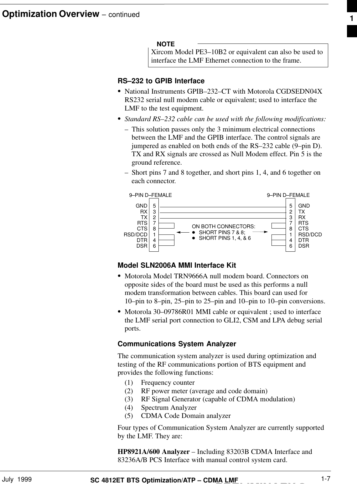 Optimization Overview – continuedJuly  1999 1-7SC 4812ET BTS Optimization/ATP – CDMA LMFPRELIMINARY 2Xircom Model PE3–10B2 or equivalent can also be used tointerface the LMF Ethernet connection to the frame.NOTERS–232 to GPIB InterfaceSNational Instruments GPIB–232–CT with Motorola CGDSEDN04XRS232 serial null modem cable or equivalent; used to interface theLMF to the test equipment.SStandard RS–232 cable can be used with the following modifications:– This solution passes only the 3 minimum electrical connectionsbetween the LMF and the GPIB interface. The control signals arejumpered as enabled on both ends of the RS–232 cable (9–pin D).TX and RX signals are crossed as Null Modem effect. Pin 5 is theground reference.– Short pins 7 and 8 together, and short pins 1, 4, and 6 together oneach connector.5327814652378146GNDRXTXRTSCTSRSD/DCDDTRDSRGNDTXRXRTSCTSRSD/DCDDTRDSRON BOTH CONNECTORS:DSHORT PINS 7 &amp; 8; DSHORT PINS 1, 4, &amp; 69–PIN D–FEMALE 9–PIN D–FEMALEModel SLN2006A MMI Interface KitSMotorola Model TRN9666A null modem board. Connectors onopposite sides of the board must be used as this performs a nullmodem transformation between cables. This board can used for10–pin to 8–pin, 25–pin to 25–pin and 10–pin to 10–pin conversions.SMotorola 30–09786R01 MMI cable or equivalent ; used to interfacethe LMF serial port connection to GLI2, CSM and LPA debug serialports.Communications System AnalyzerThe communication system analyzer is used during optimization andtesting of the RF communications portion of BTS equipment andprovides the following functions:(1) Frequency counter(2) RF power meter (average and code domain)(3) RF Signal Generator (capable of CDMA modulation)(4) Spectrum Analyzer(5) CDMA Code Domain analyzerFour types of Communication System Analyzer are currently supportedby the LMF. They are:HP8921A/600 Analyzer – Including 83203B CDMA Interface and83236A/B PCS Interface with manual control system card.1