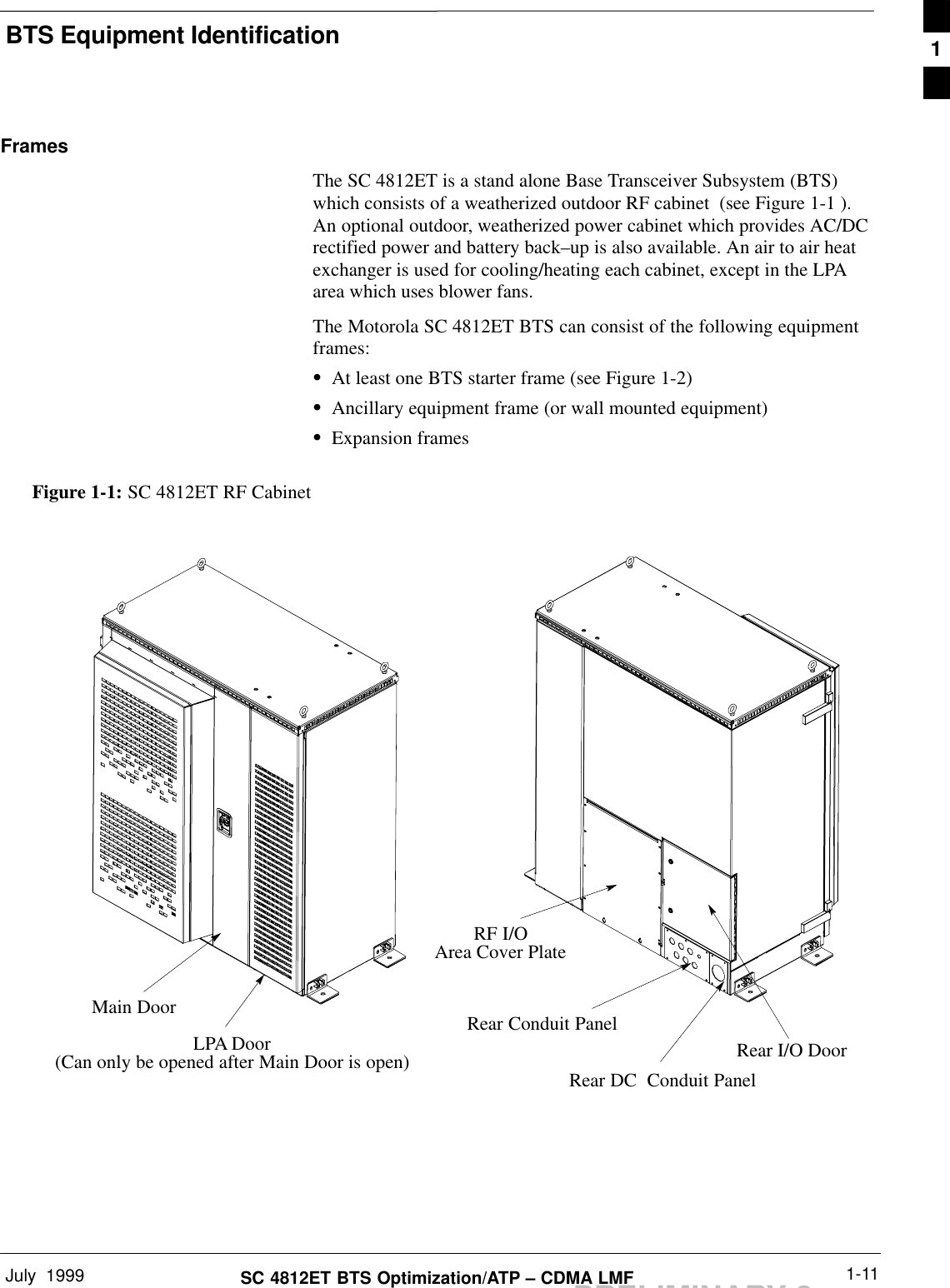 BTS Equipment IdentificationJuly  1999 1-11SC 4812ET BTS Optimization/ATP – CDMA LMFPRELIMINARY 2FramesThe SC 4812ET is a stand alone Base Transceiver Subsystem (BTS)which consists of a weatherized outdoor RF cabinet  (see Figure 1-1 ).An optional outdoor, weatherized power cabinet which provides AC/DCrectified power and battery back–up is also available. An air to air heatexchanger is used for cooling/heating each cabinet, except in the LPAarea which uses blower fans.The Motorola SC 4812ET BTS can consist of the following equipmentframes:SAt least one BTS starter frame (see Figure 1-2)SAncillary equipment frame (or wall mounted equipment)SExpansion framesFigure 1-1: SC 4812ET RF CabinetMain DoorLPA Door(Can only be opened after Main Door is open)RF I/OArea Cover PlateRear I/O DoorRear DC  Conduit PanelRear Conduit Panel1