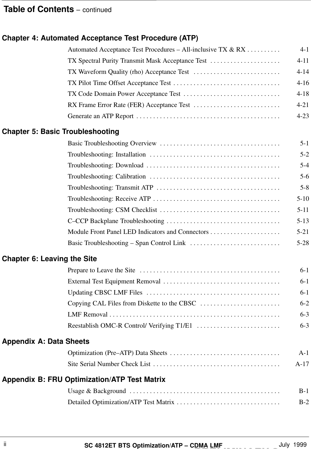 Table of Contents – continuedPRELIMINARY 2SC 4812ET BTS Optimization/ATP – CDMA LMF July  1999iiChapter 4: Automated Acceptance Test Procedure (ATP)Automated Acceptance Test Procedures – All-inclusive TX &amp; RX 4-1. . . . . . . . . . TX Spectral Purity Transmit Mask Acceptance Test 4-11. . . . . . . . . . . . . . . . . . . . . TX Waveform Quality (rho) Acceptance Test 4-14. . . . . . . . . . . . . . . . . . . . . . . . . . TX Pilot Time Offset Acceptance Test 4-16. . . . . . . . . . . . . . . . . . . . . . . . . . . . . . . . TX Code Domain Power Acceptance Test 4-18. . . . . . . . . . . . . . . . . . . . . . . . . . . . . RX Frame Error Rate (FER) Acceptance Test 4-21. . . . . . . . . . . . . . . . . . . . . . . . . . Generate an ATP Report 4-23. . . . . . . . . . . . . . . . . . . . . . . . . . . . . . . . . . . . . . . . . . . Chapter 5: Basic TroubleshootingBasic Troubleshooting Overview 5-1. . . . . . . . . . . . . . . . . . . . . . . . . . . . . . . . . . . . Troubleshooting: Installation 5-2. . . . . . . . . . . . . . . . . . . . . . . . . . . . . . . . . . . . . . . Troubleshooting: Download 5-4. . . . . . . . . . . . . . . . . . . . . . . . . . . . . . . . . . . . . . . . Troubleshooting: Calibration 5-6. . . . . . . . . . . . . . . . . . . . . . . . . . . . . . . . . . . . . . . Troubleshooting: Transmit ATP 5-8. . . . . . . . . . . . . . . . . . . . . . . . . . . . . . . . . . . . . Troubleshooting: Receive ATP 5-10. . . . . . . . . . . . . . . . . . . . . . . . . . . . . . . . . . . . . . Troubleshooting: CSM Checklist 5-11. . . . . . . . . . . . . . . . . . . . . . . . . . . . . . . . . . . . C–CCP Backplane Troubleshooting 5-13. . . . . . . . . . . . . . . . . . . . . . . . . . . . . . . . . . Module Front Panel LED Indicators and Connectors 5-21. . . . . . . . . . . . . . . . . . . . . Basic Troubleshooting – Span Control Link 5-28. . . . . . . . . . . . . . . . . . . . . . . . . . . Chapter 6: Leaving the SitePrepare to Leave the Site 6-1. . . . . . . . . . . . . . . . . . . . . . . . . . . . . . . . . . . . . . . . . . External Test Equipment Removal 6-1. . . . . . . . . . . . . . . . . . . . . . . . . . . . . . . . . . . Updating CBSC LMF Files 6-1. . . . . . . . . . . . . . . . . . . . . . . . . . . . . . . . . . . . . . . . Copying CAL Files from Diskette to the CBSC 6-2. . . . . . . . . . . . . . . . . . . . . . . . LMF Removal 6-3. . . . . . . . . . . . . . . . . . . . . . . . . . . . . . . . . . . . . . . . . . . . . . . . . . . Reestablish OMC-R Control/ Verifying T1/E1 6-3. . . . . . . . . . . . . . . . . . . . . . . . . Appendix A: Data SheetsOptimization (Pre–ATP) Data Sheets A-1. . . . . . . . . . . . . . . . . . . . . . . . . . . . . . . . . Site Serial Number Check List A-17. . . . . . . . . . . . . . . . . . . . . . . . . . . . . . . . . . . . . . Appendix B: FRU Optimization/ATP Test MatrixUsage &amp; Background B-1. . . . . . . . . . . . . . . . . . . . . . . . . . . . . . . . . . . . . . . . . . . . . Detailed Optimization/ATP Test Matrix B-2. . . . . . . . . . . . . . . . . . . . . . . . . . . . . . . 