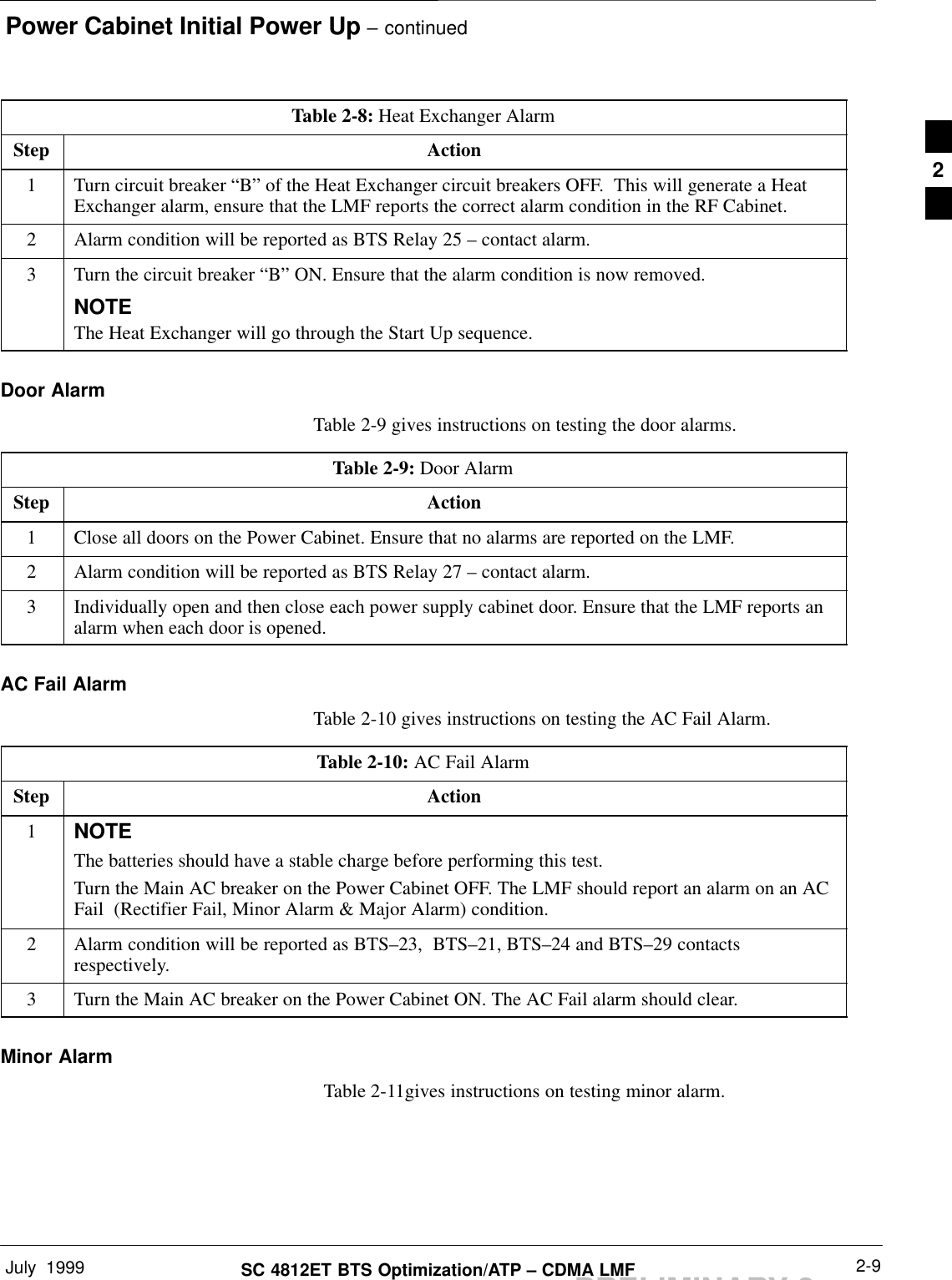 Power Cabinet Initial Power Up – continuedJuly  1999 2-9SC 4812ET BTS Optimization/ATP – CDMA LMFPRELIMINARY 2Table 2-8: Heat Exchanger AlarmStep Action1Turn circuit breaker “B” of the Heat Exchanger circuit breakers OFF.  This will generate a HeatExchanger alarm, ensure that the LMF reports the correct alarm condition in the RF Cabinet.2Alarm condition will be reported as BTS Relay 25 – contact alarm.3Turn the circuit breaker “B” ON. Ensure that the alarm condition is now removed.NOTEThe Heat Exchanger will go through the Start Up sequence.Door AlarmTable 2-9 gives instructions on testing the door alarms.Table 2-9: Door AlarmStep Action1Close all doors on the Power Cabinet. Ensure that no alarms are reported on the LMF.2Alarm condition will be reported as BTS Relay 27 – contact alarm.3Individually open and then close each power supply cabinet door. Ensure that the LMF reports analarm when each door is opened.AC Fail AlarmTable 2-10 gives instructions on testing the AC Fail Alarm.Table 2-10: AC Fail AlarmStep Action1NOTEThe batteries should have a stable charge before performing this test.Turn the Main AC breaker on the Power Cabinet OFF. The LMF should report an alarm on an ACFail  (Rectifier Fail, Minor Alarm &amp; Major Alarm) condition.2Alarm condition will be reported as BTS–23,  BTS–21, BTS–24 and BTS–29 contactsrespectively.3Turn the Main AC breaker on the Power Cabinet ON. The AC Fail alarm should clear.Minor Alarm  Table 2-11gives instructions on testing minor alarm.2