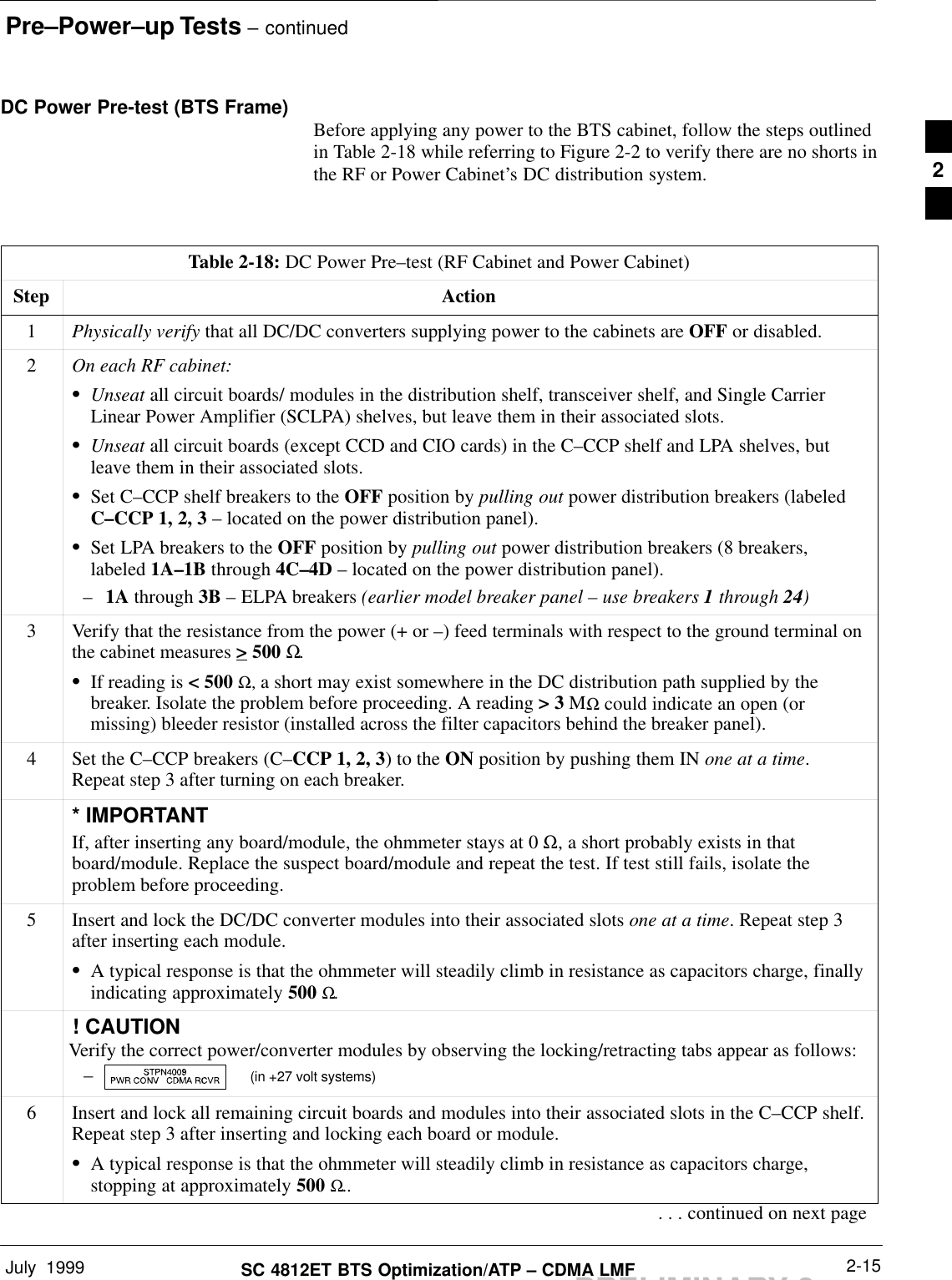 Pre–Power–up Tests – continuedJuly  1999 2-15SC 4812ET BTS Optimization/ATP – CDMA LMFPRELIMINARY 2DC Power Pre-test (BTS Frame) Before applying any power to the BTS cabinet, follow the steps outlinedin Table 2-18 while referring to Figure 2-2 to verify there are no shorts inthe RF or Power Cabinet’s DC distribution system.Table 2-18: DC Power Pre–test (RF Cabinet and Power Cabinet)Step Action1Physically verify that all DC/DC converters supplying power to the cabinets are OFF or disabled.2On each RF cabinet:SUnseat all circuit boards/ modules in the distribution shelf, transceiver shelf, and Single CarrierLinear Power Amplifier (SCLPA) shelves, but leave them in their associated slots.SUnseat all circuit boards (except CCD and CIO cards) in the C–CCP shelf and LPA shelves, butleave them in their associated slots.SSet C–CCP shelf breakers to the OFF position by pulling out power distribution breakers (labeledC–CCP 1, 2, 3 – located on the power distribution panel).SSet LPA breakers to the OFF position by pulling out power distribution breakers (8 breakers,labeled 1A–1B through 4C–4D – located on the power distribution panel).–1A through 3B – ELPA breakers (earlier model breaker panel – use breakers 1 through 24)3Verify that the resistance from the power (+ or –) feed terminals with respect to the ground terminal onthe cabinet measures &gt; 500 Ω.SIf reading is &lt; 500 Ω, a short may exist somewhere in the DC distribution path supplied by thebreaker. Isolate the problem before proceeding. A reading &gt; 3 MΩ could indicate an open (ormissing) bleeder resistor (installed across the filter capacitors behind the breaker panel).4Set the C–CCP breakers (C–CCP 1, 2, 3) to the ON position by pushing them IN one at a time.Repeat step 3 after turning on each breaker.* IMPORTANTIf, after inserting any board/module, the ohmmeter stays at 0 Ω, a short probably exists in thatboard/module. Replace the suspect board/module and repeat the test. If test still fails, isolate theproblem before proceeding.5Insert and lock the DC/DC converter modules into their associated slots one at a time. Repeat step 3after inserting each module.SA typical response is that the ohmmeter will steadily climb in resistance as capacitors charge, finallyindicating approximately 500 Ω.! CAUTIONVerify the correct power/converter modules by observing the locking/retracting tabs appear as follows:–  (in +27 volt systems)6Insert and lock all remaining circuit boards and modules into their associated slots in the C–CCP shelf.Repeat step 3 after inserting and locking each board or module.SA typical response is that the ohmmeter will steadily climb in resistance as capacitors charge,stopping at approximately 500 Ω... . . continued on next page2