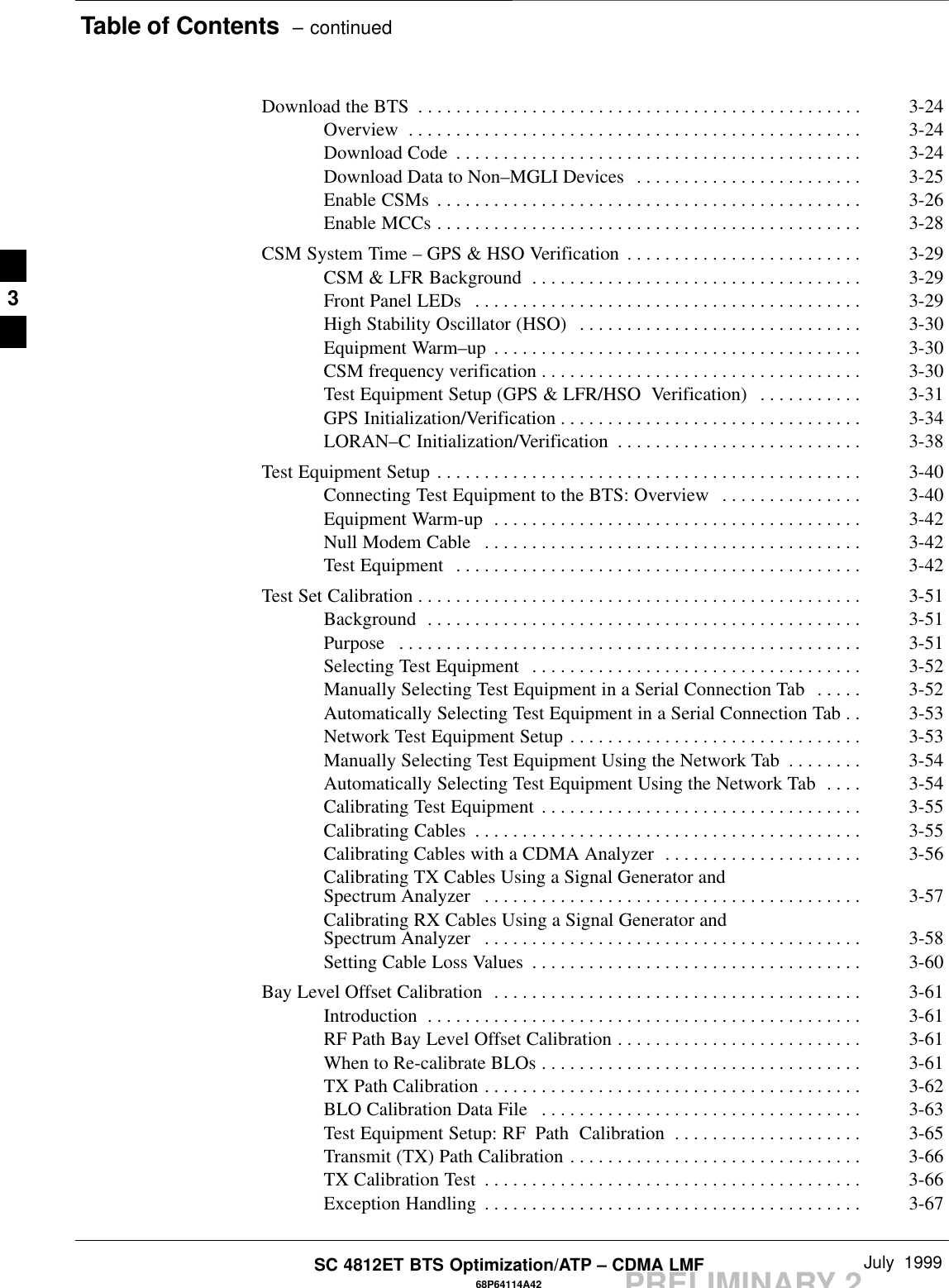 Table of Contents  – continuedPRELIMINARY 2SC 4812ET BTS Optimization/ATP – CDMA LMF July  199968P64114A42Download the BTS 3-24. . . . . . . . . . . . . . . . . . . . . . . . . . . . . . . . . . . . . . . . . . . . . . . Overview 3-24. . . . . . . . . . . . . . . . . . . . . . . . . . . . . . . . . . . . . . . . . . . . . . . . Download Code 3-24. . . . . . . . . . . . . . . . . . . . . . . . . . . . . . . . . . . . . . . . . . . Download Data to Non–MGLI Devices 3-25. . . . . . . . . . . . . . . . . . . . . . . . Enable CSMs 3-26. . . . . . . . . . . . . . . . . . . . . . . . . . . . . . . . . . . . . . . . . . . . . Enable MCCs 3-28. . . . . . . . . . . . . . . . . . . . . . . . . . . . . . . . . . . . . . . . . . . . . CSM System Time – GPS &amp; HSO Verification 3-29. . . . . . . . . . . . . . . . . . . . . . . . . CSM &amp; LFR Background 3-29. . . . . . . . . . . . . . . . . . . . . . . . . . . . . . . . . . . Front Panel LEDs 3-29. . . . . . . . . . . . . . . . . . . . . . . . . . . . . . . . . . . . . . . . . High Stability Oscillator (HSO) 3-30. . . . . . . . . . . . . . . . . . . . . . . . . . . . . . Equipment Warm–up 3-30. . . . . . . . . . . . . . . . . . . . . . . . . . . . . . . . . . . . . . . CSM frequency verification 3-30. . . . . . . . . . . . . . . . . . . . . . . . . . . . . . . . . . Test Equipment Setup (GPS &amp; LFR/HSO  Verification) 3-31. . . . . . . . . . . GPS Initialization/Verification 3-34. . . . . . . . . . . . . . . . . . . . . . . . . . . . . . . . LORAN–C Initialization/Verification 3-38. . . . . . . . . . . . . . . . . . . . . . . . . . Test Equipment Setup 3-40. . . . . . . . . . . . . . . . . . . . . . . . . . . . . . . . . . . . . . . . . . . . . Connecting Test Equipment to the BTS: Overview 3-40. . . . . . . . . . . . . . . Equipment Warm-up 3-42. . . . . . . . . . . . . . . . . . . . . . . . . . . . . . . . . . . . . . . Null Modem Cable 3-42. . . . . . . . . . . . . . . . . . . . . . . . . . . . . . . . . . . . . . . . Test Equipment 3-42. . . . . . . . . . . . . . . . . . . . . . . . . . . . . . . . . . . . . . . . . . . Test Set Calibration 3-51. . . . . . . . . . . . . . . . . . . . . . . . . . . . . . . . . . . . . . . . . . . . . . . Background 3-51. . . . . . . . . . . . . . . . . . . . . . . . . . . . . . . . . . . . . . . . . . . . . . Purpose 3-51. . . . . . . . . . . . . . . . . . . . . . . . . . . . . . . . . . . . . . . . . . . . . . . . . Selecting Test Equipment 3-52. . . . . . . . . . . . . . . . . . . . . . . . . . . . . . . . . . . Manually Selecting Test Equipment in a Serial Connection Tab 3-52. . . . . Automatically Selecting Test Equipment in a Serial Connection Tab 3-53. . Network Test Equipment Setup 3-53. . . . . . . . . . . . . . . . . . . . . . . . . . . . . . . Manually Selecting Test Equipment Using the Network Tab 3-54. . . . . . . . Automatically Selecting Test Equipment Using the Network Tab 3-54. . . . Calibrating Test Equipment 3-55. . . . . . . . . . . . . . . . . . . . . . . . . . . . . . . . . . Calibrating Cables 3-55. . . . . . . . . . . . . . . . . . . . . . . . . . . . . . . . . . . . . . . . . Calibrating Cables with a CDMA Analyzer 3-56. . . . . . . . . . . . . . . . . . . . . Calibrating TX Cables Using a Signal Generator and Spectrum Analyzer 3-57. . . . . . . . . . . . . . . . . . . . . . . . . . . . . . . . . . . . . . . . Calibrating RX Cables Using a Signal Generator and Spectrum Analyzer 3-58. . . . . . . . . . . . . . . . . . . . . . . . . . . . . . . . . . . . . . . . Setting Cable Loss Values 3-60. . . . . . . . . . . . . . . . . . . . . . . . . . . . . . . . . . . Bay Level Offset Calibration 3-61. . . . . . . . . . . . . . . . . . . . . . . . . . . . . . . . . . . . . . . Introduction 3-61. . . . . . . . . . . . . . . . . . . . . . . . . . . . . . . . . . . . . . . . . . . . . . RF Path Bay Level Offset Calibration 3-61. . . . . . . . . . . . . . . . . . . . . . . . . . When to Re-calibrate BLOs 3-61. . . . . . . . . . . . . . . . . . . . . . . . . . . . . . . . . . TX Path Calibration 3-62. . . . . . . . . . . . . . . . . . . . . . . . . . . . . . . . . . . . . . . . BLO Calibration Data File 3-63. . . . . . . . . . . . . . . . . . . . . . . . . . . . . . . . . . Test Equipment Setup: RF Path  Calibration 3-65. . . . . . . . . . . . . . . . . . . . Transmit (TX) Path Calibration 3-66. . . . . . . . . . . . . . . . . . . . . . . . . . . . . . . TX Calibration Test 3-66. . . . . . . . . . . . . . . . . . . . . . . . . . . . . . . . . . . . . . . . Exception Handling 3-67. . . . . . . . . . . . . . . . . . . . . . . . . . . . . . . . . . . . . . . . 3