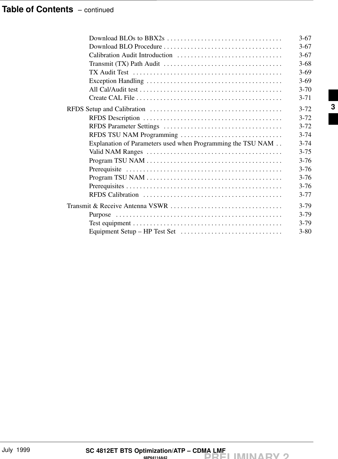 Table of Contents  – continuedJuly  199968P64114A42SC 4812ET BTS Optimization/ATP – CDMA LMFPRELIMINARY 2Download BLOs to BBX2s 3-67. . . . . . . . . . . . . . . . . . . . . . . . . . . . . . . . . . Download BLO Procedure 3-67. . . . . . . . . . . . . . . . . . . . . . . . . . . . . . . . . . . Calibration Audit Introduction 3-67. . . . . . . . . . . . . . . . . . . . . . . . . . . . . . . Transmit (TX) Path Audit 3-68. . . . . . . . . . . . . . . . . . . . . . . . . . . . . . . . . . . TX Audit Test 3-69. . . . . . . . . . . . . . . . . . . . . . . . . . . . . . . . . . . . . . . . . . . . Exception Handling 3-69. . . . . . . . . . . . . . . . . . . . . . . . . . . . . . . . . . . . . . . . All Cal/Audit test 3-70. . . . . . . . . . . . . . . . . . . . . . . . . . . . . . . . . . . . . . . . . . Create CAL File 3-71. . . . . . . . . . . . . . . . . . . . . . . . . . . . . . . . . . . . . . . . . . . RFDS Setup and Calibration 3-72. . . . . . . . . . . . . . . . . . . . . . . . . . . . . . . . . . . . . . . RFDS Description 3-72. . . . . . . . . . . . . . . . . . . . . . . . . . . . . . . . . . . . . . . . . RFDS Parameter Settings 3-72. . . . . . . . . . . . . . . . . . . . . . . . . . . . . . . . . . . RFDS TSU NAM Programming 3-74. . . . . . . . . . . . . . . . . . . . . . . . . . . . . . Explanation of Parameters used when Programming the TSU NAM 3-74. . Valid NAM Ranges 3-75. . . . . . . . . . . . . . . . . . . . . . . . . . . . . . . . . . . . . . . . Program TSU NAM 3-76. . . . . . . . . . . . . . . . . . . . . . . . . . . . . . . . . . . . . . . . Prerequisite 3-76. . . . . . . . . . . . . . . . . . . . . . . . . . . . . . . . . . . . . . . . . . . . . . Program TSU NAM 3-76. . . . . . . . . . . . . . . . . . . . . . . . . . . . . . . . . . . . . . . . Prerequisites 3-76. . . . . . . . . . . . . . . . . . . . . . . . . . . . . . . . . . . . . . . . . . . . . . RFDS Calibration 3-77. . . . . . . . . . . . . . . . . . . . . . . . . . . . . . . . . . . . . . . . . Transmit &amp; Receive Antenna VSWR 3-79. . . . . . . . . . . . . . . . . . . . . . . . . . . . . . . . . Purpose 3-79. . . . . . . . . . . . . . . . . . . . . . . . . . . . . . . . . . . . . . . . . . . . . . . . . Test equipment 3-79. . . . . . . . . . . . . . . . . . . . . . . . . . . . . . . . . . . . . . . . . . . . Equipment Setup – HP Test Set  3-80. . . . . . . . . . . . . . . . . . . . . . . . . . . . . . 3