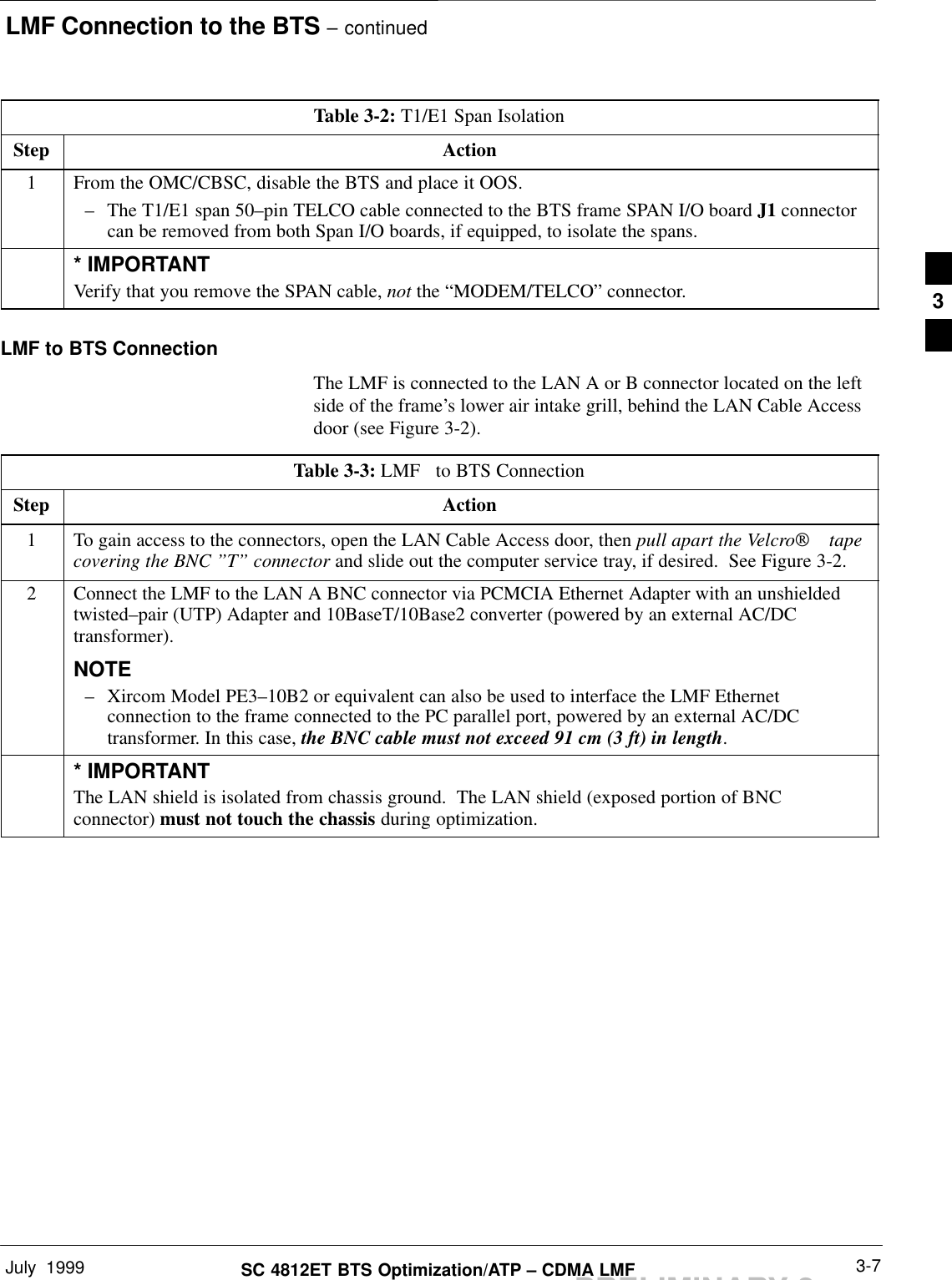 LMF Connection to the BTS – continuedJuly  1999 3-7SC 4812ET BTS Optimization/ATP – CDMA LMFPRELIMINARY 2Table 3-2: T1/E1 Span IsolationStep Action1From the OMC/CBSC, disable the BTS and place it OOS.– The T1/E1 span 50–pin TELCO cable connected to the BTS frame SPAN I/O board J1 connectorcan be removed from both Span I/O boards, if equipped, to isolate the spans.* IMPORTANTVerify that you remove the SPAN cable, not the “MODEM/TELCO” connector.LMF to BTS ConnectionThe LMF is connected to the LAN A or B connector located on the leftside of the frame’s lower air intake grill, behind the LAN Cable Accessdoor (see Figure 3-2).Table 3-3: LMF   to BTS ConnectionStep Action1To gain access to the connectors, open the LAN Cable Access door, then pull apart the Velcro tapecovering the BNC ”T” connector and slide out the computer service tray, if desired.  See Figure 3-2.2Connect the LMF to the LAN A BNC connector via PCMCIA Ethernet Adapter with an unshieldedtwisted–pair (UTP) Adapter and 10BaseT/10Base2 converter (powered by an external AC/DCtransformer).NOTE– Xircom Model PE3–10B2 or equivalent can also be used to interface the LMF Ethernetconnection to the frame connected to the PC parallel port, powered by an external AC/DCtransformer. In this case, the BNC cable must not exceed 91 cm (3 ft) in length.* IMPORTANTThe LAN shield is isolated from chassis ground.  The LAN shield (exposed portion of BNCconnector) must not touch the chassis during optimization.3