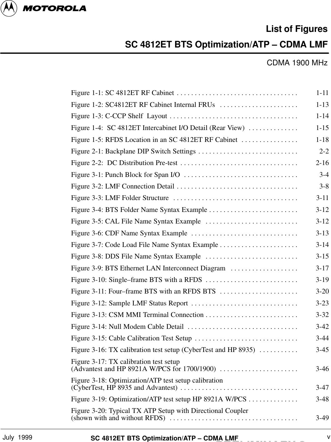 July  1999 vSC 4812ET BTS Optimization/ATP – CDMA LMFPRELIMINARY 2List of FiguresSC 4812ET BTS Optimization/ATP – CDMA LMFCDMA 1900 MHzFigure 1-1: SC 4812ET RF Cabinet 1-11. . . . . . . . . . . . . . . . . . . . . . . . . . . . . . . . . . Figure 1-2: SC4812ET RF Cabinet Internal FRUs 1-13. . . . . . . . . . . . . . . . . . . . . . Figure 1-3: C-CCP Shelf  Layout 1-14. . . . . . . . . . . . . . . . . . . . . . . . . . . . . . . . . . . . Figure 1-4:  SC 4812ET Intercabinet I/O Detail (Rear View) 1-15. . . . . . . . . . . . . . Figure 1-5: RFDS Location in an SC 4812ET RF Cabinet 1-18. . . . . . . . . . . . . . . . Figure 2-1: Backplane DIP Switch Settings 2-2. . . . . . . . . . . . . . . . . . . . . . . . . . . . Figure 2-2:  DC Distribution Pre-test 2-16. . . . . . . . . . . . . . . . . . . . . . . . . . . . . . . . . Figure 3-1: Punch Block for Span I/O 3-4. . . . . . . . . . . . . . . . . . . . . . . . . . . . . . . . Figure 3-2: LMF Connection Detail 3-8. . . . . . . . . . . . . . . . . . . . . . . . . . . . . . . . . . Figure 3-3: LMF Folder Structure 3-11. . . . . . . . . . . . . . . . . . . . . . . . . . . . . . . . . . . Figure 3-4: BTS Folder Name Syntax Example 3-12. . . . . . . . . . . . . . . . . . . . . . . . . Figure 3-5: CAL File Name Syntax Example 3-12. . . . . . . . . . . . . . . . . . . . . . . . . . Figure 3-6: CDF Name Syntax Example 3-13. . . . . . . . . . . . . . . . . . . . . . . . . . . . . . Figure 3-7: Code Load File Name Syntax Example 3-14. . . . . . . . . . . . . . . . . . . . . . Figure 3-8: DDS File Name Syntax Example 3-15. . . . . . . . . . . . . . . . . . . . . . . . . . Figure 3-9: BTS Ethernet LAN Interconnect Diagram 3-17. . . . . . . . . . . . . . . . . . . Figure 3-10: Single–frame BTS with a RFDS 3-19. . . . . . . . . . . . . . . . . . . . . . . . . . Figure 3-11: Four–frame BTS with an RFDS BTS 3-20. . . . . . . . . . . . . . . . . . . . . . Figure 3-12: Sample LMF Status Report 3-23. . . . . . . . . . . . . . . . . . . . . . . . . . . . . . Figure 3-13: CSM MMI Terminal Connection 3-32. . . . . . . . . . . . . . . . . . . . . . . . . . Figure 3-14: Null Modem Cable Detail 3-42. . . . . . . . . . . . . . . . . . . . . . . . . . . . . . . Figure 3-15: Cable Calibration Test Setup 3-44. . . . . . . . . . . . . . . . . . . . . . . . . . . . . Figure 3-16: TX calibration test setup (CyberTest and HP 8935) 3-45. . . . . . . . . . . Figure 3-17: TX calibration test setup (Advantest and HP 8921A W/PCS for 1700/1900) 3-46. . . . . . . . . . . . . . . . . . . . . . Figure 3-18: Optimization/ATP test setup calibration (CyberTest, HP 8935 and Advantest) 3-47. . . . . . . . . . . . . . . . . . . . . . . . . . . . . . . . . Figure 3-19: Optimization/ATP test setup HP 8921A W/PCS 3-48. . . . . . . . . . . . . . Figure 3-20: Typical TX ATP Setup with Directional Coupler (shown with and without RFDS) 3-49. . . . . . . . . . . . . . . . . . . . . . . . . . . . . . . . . . . . 