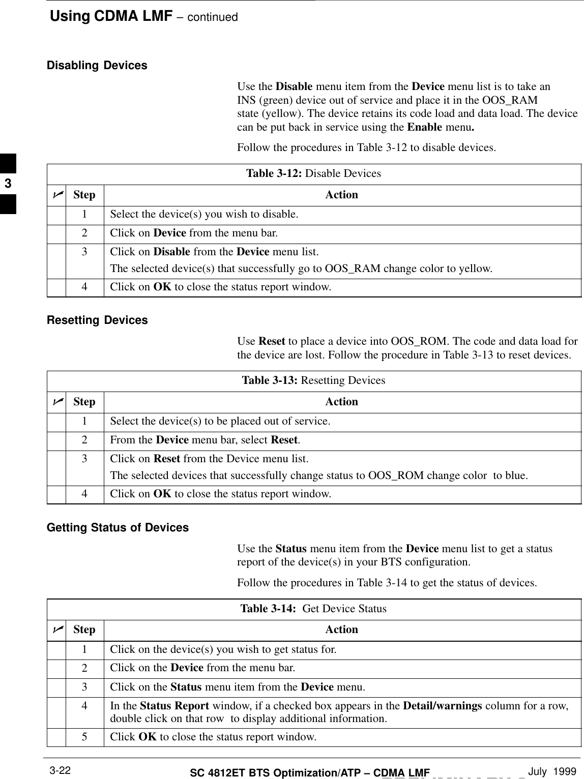 Using CDMA LMF – continuedPRELIMINARY 2SC 4812ET BTS Optimization/ATP – CDMA LMF July  19993-22Disabling DevicesUse the Disable menu item from the Device menu list is to take anINS (green) device out of service and place it in the OOS_RAMstate (yellow). The device retains its code load and data load. The devicecan be put back in service using the Enable menu.Follow the procedures in Table 3-12 to disable devices.Table 3-12: Disable DevicesnStep Action1Select the device(s) you wish to disable.2Click on Device from the menu bar.3Click on Disable from the Device menu list.The selected device(s) that successfully go to OOS_RAM change color to yellow.4Click on OK to close the status report window.Resetting DevicesUse Reset to place a device into OOS_ROM. The code and data load forthe device are lost. Follow the procedure in Table 3-13 to reset devices.Table 3-13: Resetting DevicesnStep Action1Select the device(s) to be placed out of service.2From the Device menu bar, select Reset.3Click on Reset from the Device menu list.The selected devices that successfully change status to OOS_ROM change color  to blue.4Click on OK to close the status report window.Getting Status of DevicesUse the Status menu item from the Device menu list to get a statusreport of the device(s) in your BTS configuration.Follow the procedures in Table 3-14 to get the status of devices.Table 3-14:  Get Device StatusnStep Action1Click on the device(s) you wish to get status for.2Click on the Device from the menu bar.3Click on the Status menu item from the Device menu.4In the Status Report window, if a checked box appears in the Detail/warnings column for a row,double click on that row  to display additional information.5 Click OK to close the status report window.3